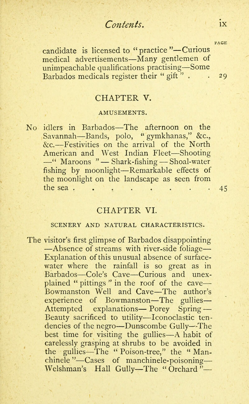 candidate is licensed to  practice —Curious medical advertisements—Many gentlemen of unimpeachable qualifications practising—Some Barbados medicals register their  gift  . .29 CHAPTER V. AMUSEMENTS. No idlers in Barbados—The afternoon on the Savannah—Bands, polo,  gymkhanas, &c, &c.—Festivities on the arrival of the North American and West Indian Fleet—Shooting — Maroons  — Shark-fishing — Shoal-water fishing by moonlight—Remarkable effects of the moonlight on the landscape as seen from the sea . . . . . . . -45 CHAPTER VI. SCENERY AND NATURAL CHARACTERISTICS. The visitor's first glimpse of Barbados disappointing —Absence of streams with river-side foliage— Explanation of this unusual absence of surface- water where the rainfall is so great as in Barbados—Cole's Cave—Curious and unex- plained  pittings  in the roof of the cave— Bowmanston Well and Cave—The author's experience of Bowmanston—The gullies— Attempted explanations— Porey Spring — Beauty sacrificed to utility—Iconoclastic ten- dencies of the negro—Dunscombe Gully—The best time for visiting the gullies—A habit of carelessly grasping at shrubs to be avoided in the gullies—The  Poison-tree, the  Man- chinele —Cases of manchinele-poisoning— Welshman's Hall Gully—The Orchard—