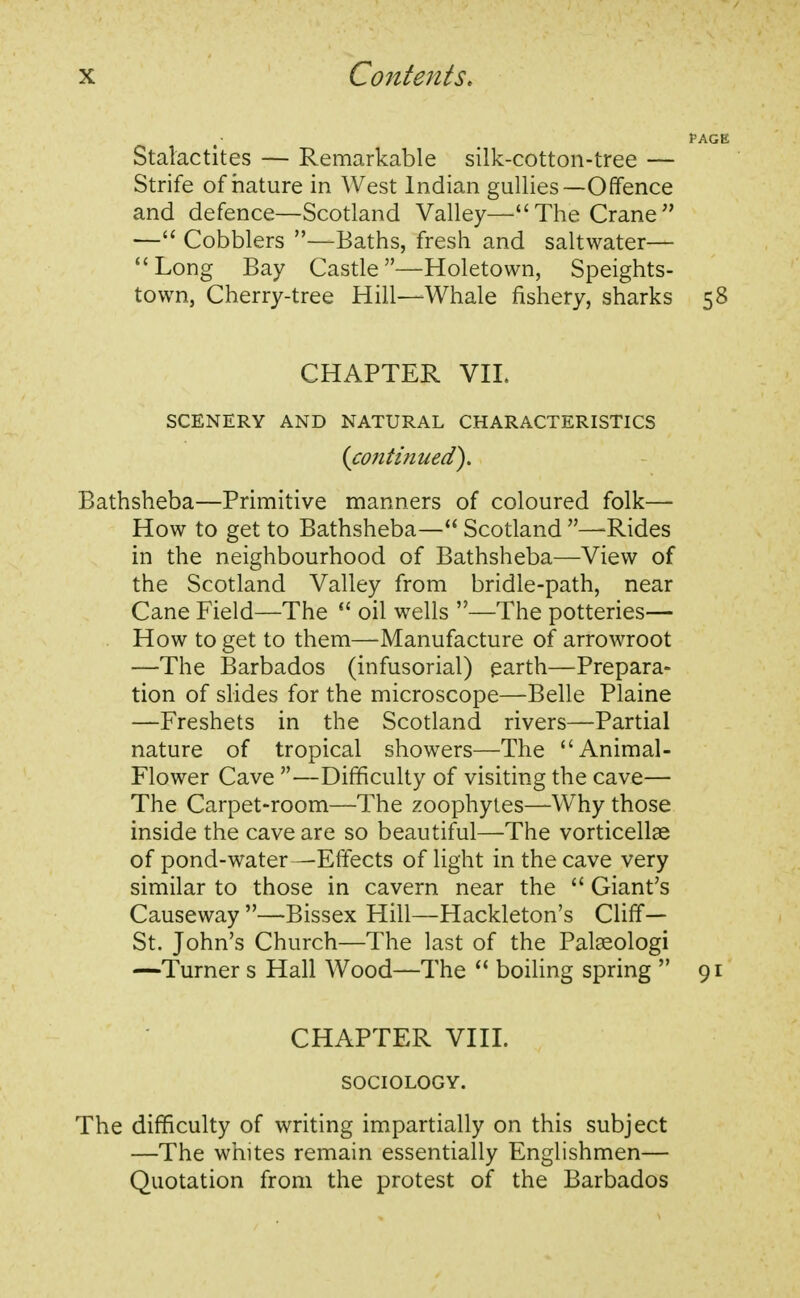Stalactites — Remarkable silk-cotton-tree — Strife of nature in West Indian gullies— Offence and defence—Scotland Valley—The Crane — Cobblers —Baths, fresh and saltwater— Long Bay Castle—Holetown, Speights- town, Cherry-tree Hill—Whale fishery, sharks 58 CHAPTER VIL SCENERY AND NATURAL CHARACTERISTICS {continued'). Bathsheba—Primitive manners of coloured folk— How to get to Bathsheba— Scotland —Rides in the neighbourhood of Bathsheba—View of the Scotland Valley from bridle-path, near Cane Field—The  oil wells —The potteries— How to get to them—Manufacture of arrowroot —The Barbados (infusorial) earth—Prepara- tion of slides for the microscope—Belle Plaine —Freshets in the Scotland rivers—Partial nature of tropical showers—The Animal- Flower Cave —Difficulty of visiting the cave— The Carpet-room—The zoophytes—Why those inside the cave are so beautiful—The vorticellae of pond-water—Effects of light in the cave very similar to those in cavern near the  Giant's Causeway —Bissex Hill—Hackleton's Cliff— St. John's Church—The last of the Palaeologi —Turner s Hall Wood—The  boiling spring  91 CHAPTER VIII. SOCIOLOGY. The difficulty of writing impartially on this subject —The whites remain essentially Englishmen— Quotation from the protest of the Barbados