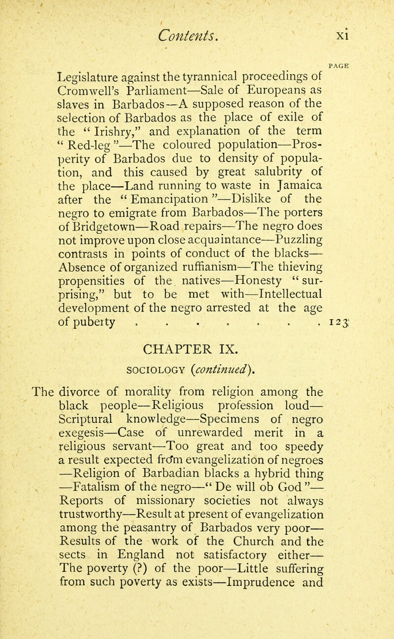 Legislature against the tyrannical proceedings of Cromwell's Parliament—Sale of Europeans as slaves in Barbados—A supposed reason of the selection of Barbados as the place of exile of the  Irishry, and explanation of the term  Red-leg —The coloured population—Pros- perity of Barbados due to density of popula- tion, and this caused by great salubrity of the place—Land running to waste in Jamaica after the  Emancipation —Dislike of the negro to emigrate from Barbados—The porters of Bridgetown—Road repairs—The negro does not improve upon close acquaintance—Puzzling contrasts in points of conduct of the blacks— Absence of organized ruffianism—The thieving propensities of the. natives—Honesty sur- prising, but to be met with—Intellectual development of the negro arrested at the age of puberty 123: CHAPTER IX. sociology {continued). The divorce of morality from religion among the black people—Religious profession loud— Scriptural knowledge—Specimens of negro exegesis—Case of unrewarded merit in a religious servant—Too great and too speedy a result expected fro*m evangelization of negroes —Religion of Barbadian blacks a hybrid thing —Fatalism of the negro— De will ob God — Reports of missionary societies not always trustworthy—Result at present of evangelization among the peasantry of Barbados very poor— Results of the work of the Church and the sects in England not satisfactory either— The poverty (?) of the poor—Little suffering from such poverty as exists—Imprudence and