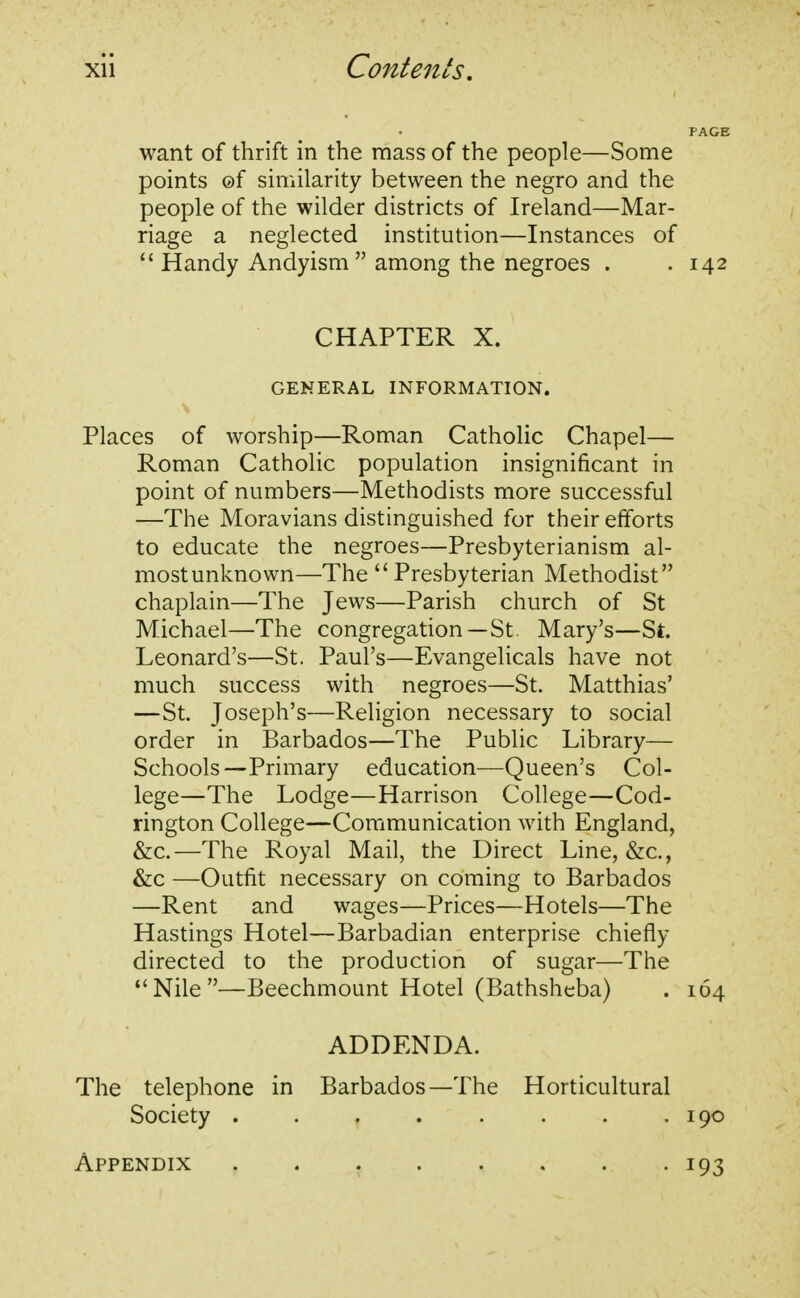 want of thrift in the mass of the people—Some points ©f similarity between the negro and the people of the wilder districts of Ireland—Mar- riage a neglected institution—Instances of  Handy Andyism  among the negroes . .142 CHAPTER X. GENERAL INFORMATION. Places of worship—Roman Catholic Chapel— Roman Catholic population insignificant in point of numbers—Methodists more successful —The Moravians distinguished for their efforts to educate the negroes—Presbyterianism al- most unknown—The Presbyterian Methodist chaplain—The Jews—Parish church of St Michael—The congregation—St. Mary's—St. Leonard's—St. Paul's—Evangelicals have not much success with negroes—St. Matthias' —St. Joseph's—Religion necessary to social order in Barbados—The Public Library— Schools—Primary education—Queen's Col- lege—The Lodge—Harrison College—Cod- rington College—Communication with England, &c.—The Royal Mail, the Direct Line, &c, &c —Outfit necessary on coming to Barbados —Rent and wages—Prices—Hotels—The Hastings Hotel—Barbadian enterprise chiefly directed to the production of sugar—The Nile—Beechmount Hotel (Bathsheba) . 164 ADDENDA. The telephone in Barbados—The Horticultural Society 190 Appendix i93