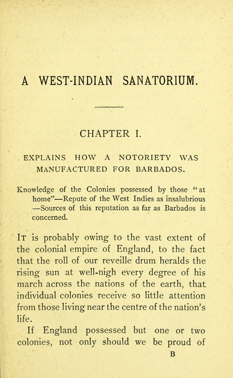 A WEST-INDIAN SANATORIUM. CHAPTER I. EXPLAINS HOW A NOTORIETY WAS MANUFACTURED FOR BARBADOS. Knowledge of the Colonies possessed by those  at home—Repute of the West Indies as insalubrious —Sources of this reputation as far as Barbados is concerned. It is probably owing to the vast extent of the colonial empire of England, to the fact that the roll of our reveille drum heralds the rising sun at well-nigh every degree of his march across the nations of the earth, that individual colonies receive so little attention from those living near the centre of the nation's life. If England possessed but one or two colonies, not only should we be proud of B