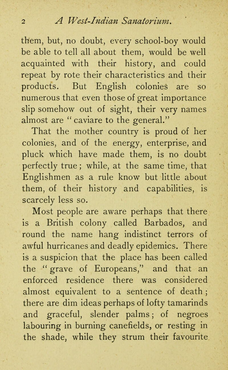 them, but, no doubt, every school-boy would be able to tell all about them, would be well acquainted with their history, and could repeat by rote their characteristics and their products. But English colonies are so numerous that even those of great importance slip somehow out of sight, their very names almost are  caviare to the general. That the mother country is proud of her colonies, and of the energy, enterprise, and pluck which have made them, is no doubt perfectly true; while, at the same time, that Englishmen as a rule know but little about them, of their history and capabilities, is scarcely less so. Most people are aware perhaps that there is a British colony called Barbados, and round the name hang indistinct terrors of awful hurricanes and deadly epidemics. There is a suspicion that the place has been called the  grave of Europeans, and that an enforced residence there was considered almost equivalent to a sentence of death ; there are dim ideas perhaps of lofty tamarinds and graceful, slender palms; of negroes labouring in burning canefields, or resting in the shade, while they strum their favourite