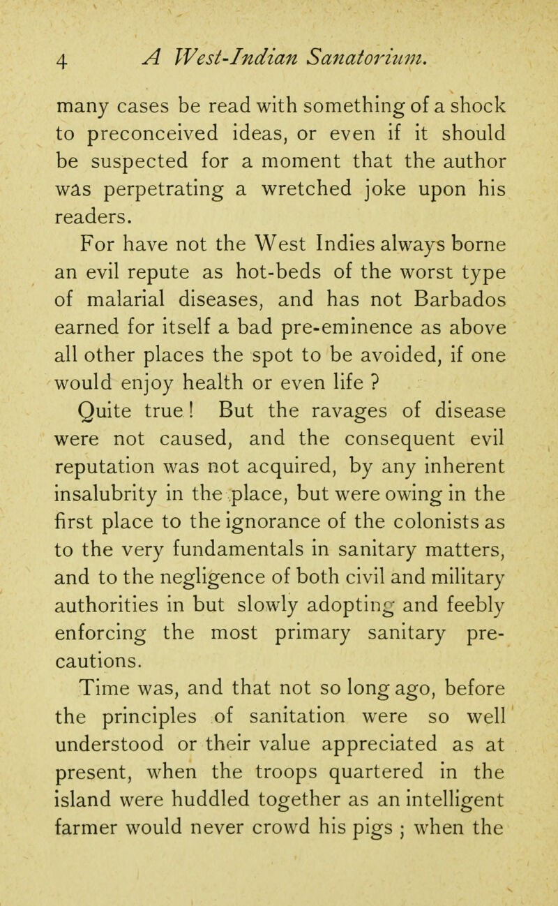 many cases be read with something of a shock to preconceived ideas, or even if it should be suspected for a moment that the author was perpetrating a wretched joke upon his readers. For have not the West Indies always borne an evil repute as hot-beds of the worst type of malarial diseases, and has not Barbados earned for itself a bad pre-eminence as above all other places the spot to be avoided, if one would enjoy health or even life ? Quite true ! But the ravages of disease were not caused, and the consequent evil reputation was not acquired, by any inherent insalubrity in the place, but were owing in the first place to the ignorance of the colonists as to the very fundamentals in sanitary matters, and to the negligence of both civil and military authorities in but slowly adopting and feebly enforcing the most primary sanitary pre- cautions. Time was, and that not so long ago, before the principles of sanitation were so well understood or their value appreciated as at present, when the troops quartered in the island were huddled together as an intelligent farmer would never crowd his pigs ; when the