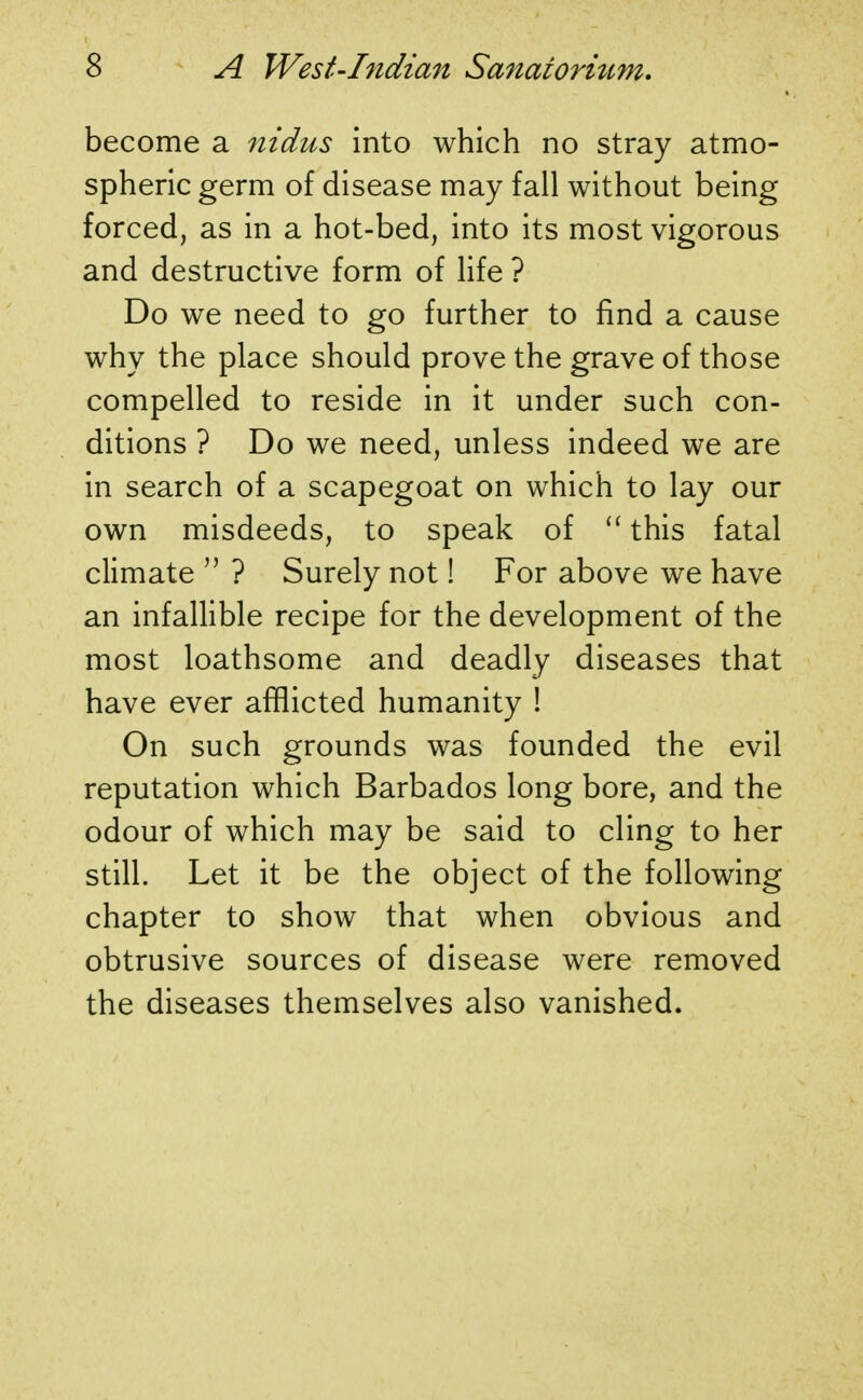 become a nidus into which no stray atmo- spheric germ of disease may fall without being forced, as in a hot-bed, into its most vigorous and destructive form of life ? Do we need to go further to find a cause why the place should prove the grave of those compelled to reside in it under such con- ditions ? Do we need, unless indeed we are in search of a scapegoat on which to lay our own misdeeds, to speak of  this fatal climate  ? Surely not! For above we have an infallible recipe for the development of the most loathsome and deadly diseases that have ever afflicted humanity ! On such grounds was founded the evil reputation which Barbados long bore, and the odour of which may be said to cling to her still. Let it be the object of the following chapter to show that when obvious and obtrusive sources of disease were removed the diseases themselves also vanished.