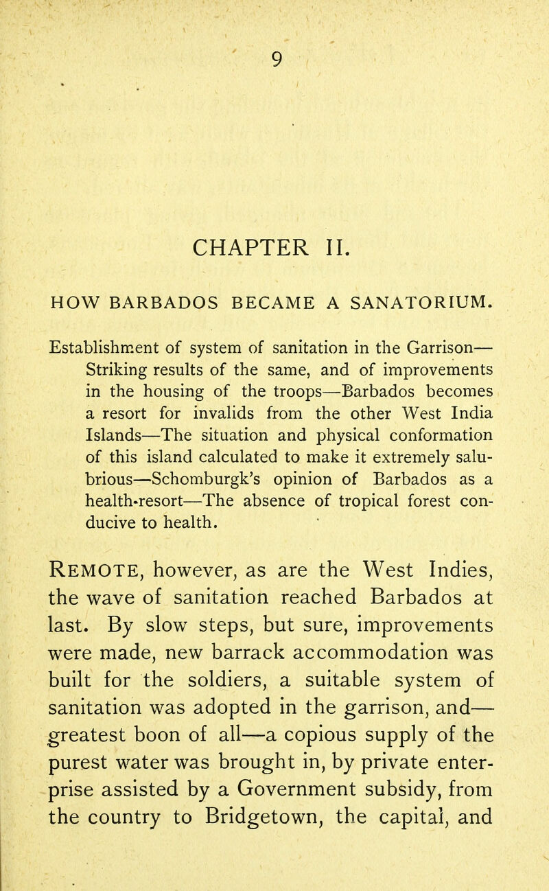 CHAPTER II. HOW BARBADOS BECAME A SANATORIUM. Establishment of system of sanitation in the Garrison— Striking results of the same, and of improvements in the housing of the troops—Barbados becomes a resort for invalids from the other West India Islands—The situation and physical conformation of this island calculated to make it extremely salu- brious—Schomburgk's opinion of Barbados as a health-resort—The absence of tropical forest con- ducive to health. REMOTE, however, as are the West Indies, the wave of sanitation reached Barbados at last. By slow steps, but sure, improvements were made, new barrack accommodation was built for the soldiers, a suitable system of sanitation was adopted in the garrison, and— greatest boon of all—a copious supply of the purest water was brought in, by private enter- prise assisted by a Government subsidy, from the country to Bridgetown, the capital, and