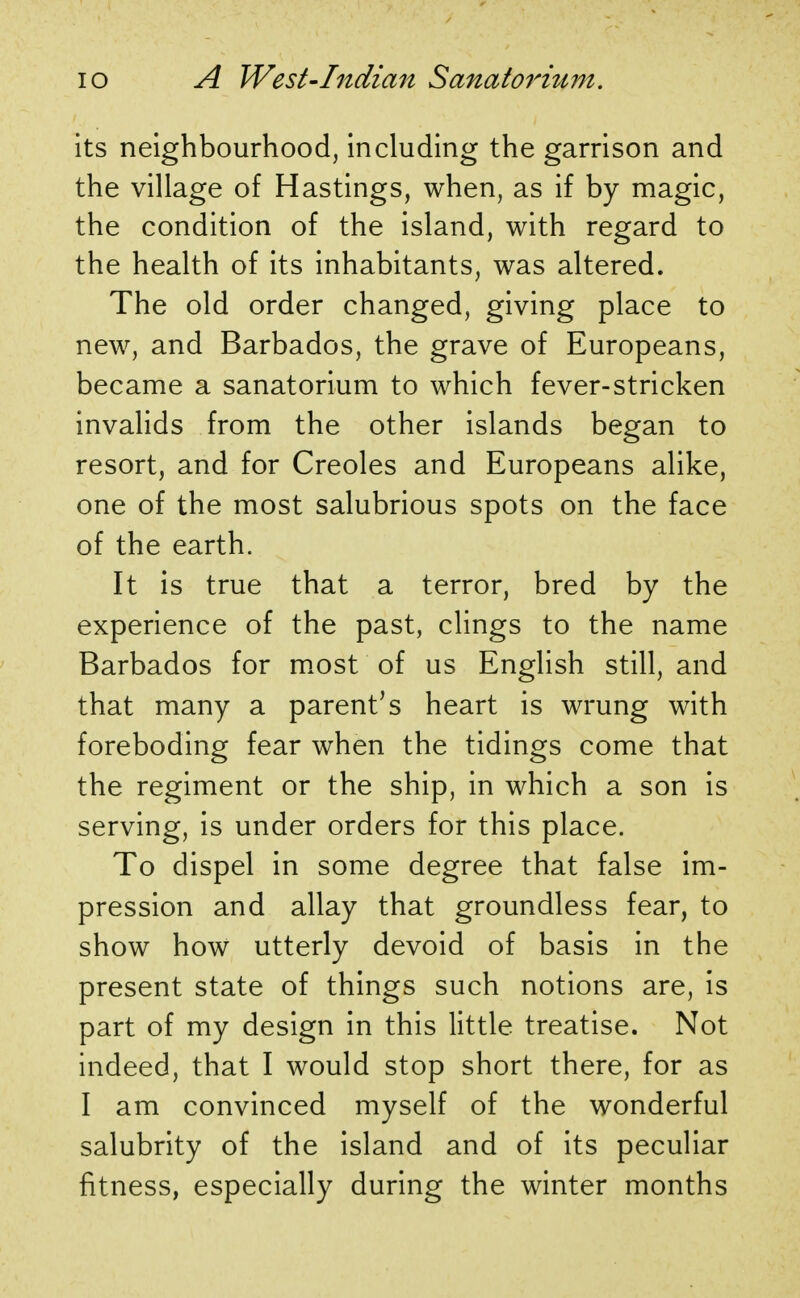 its neighbourhood, including the garrison and the village of Hastings, when, as if by magic, the condition of the island, with regard to the health of its inhabitants, was altered. The old order changed, giving place to new, and Barbados, the grave of Europeans, became a sanatorium to which fever-stricken invalids from the other islands began to resort, and for Creoles and Europeans alike, one of the most salubrious spots on the face of the earth. It is true that a terror, bred by the experience of the past, clings to the name Barbados for most of us English still, and that many a parent's heart is wrung with foreboding fear when the tidings come that the regiment or the ship, in which a son is serving, is under orders for this place. To dispel in some degree that false im- pression and allay that groundless fear, to show how utterly devoid of basis in the present state of things such notions are, is part of my design in this little treatise. Not indeed, that I would stop short there, for as I am convinced myself of the wonderful salubrity of the island and of its peculiar fitness, especially during the winter months