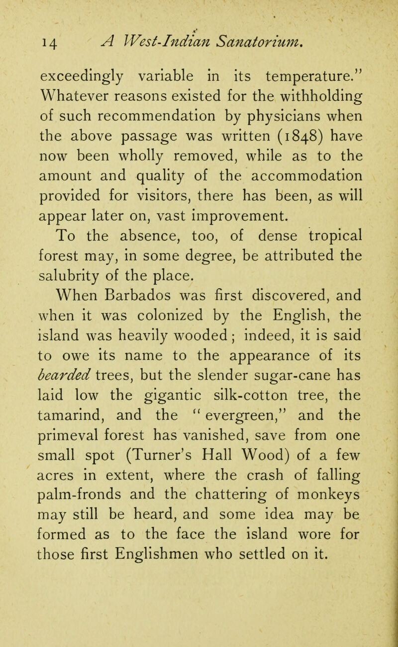 exceedingly variable in its temperature. Whatever reasons existed for the withholding of such recommendation by physicians when the above passage was written (1848) have now been wholly removed, while as to the amount and quality of the accommodation provided for visitors, there has been, as will appear later on, vast improvement. To the absence, too, of dense tropical forest may, in some degree, be attributed the salubrity of the place. When Barbados was first discovered, and when it was colonized by the English, the island was heavily wooded; indeed, it is said to owe its name to the appearance of its bearded trees, but the slender sugar-cane has laid low the gigantic silk-cotton tree, the tamarind, and the  evergreen, and the primeval forest has vanished, save from one small spot (Turner's Hall Wood) of a few acres in extent, where the crash of falling palm-fronds and the chattering of monkeys may still be heard, and some idea may be formed as to the face the island wore for those first Englishmen who settled on it.