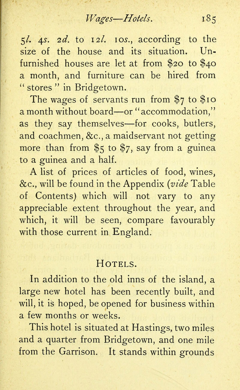 5/. 4?. 2d. to 12/. 1 os., according to the size of the house and its situation. Un- furnished houses are let at from $20 to $40 a month, and furniture can be hired from  stores  in Bridgetown. The wages of servants run from $7 to $10 a month without board—or  accommodation, as they say themselves—for cooks, butlers, and coachmen, &c, a maidservant not getting more than from $5 to $7, say from a guinea to a guinea and a half. A list of prices of articles of food, wines, &c, will be found in the Appendix {vide Table of Contents) which will not vary to any appreciable extent throughout the year, and which, it will be seen, compare favourably with those current in England. Hotels. In addition to the old inns of the island, a large new hotel has been recently built, and will, it is hoped, be opened for business within a few months or weeks. This hotel is situated at Hastings, two miles and a quarter from Bridgetown, and one mile from the Garrison. It stands within grounds