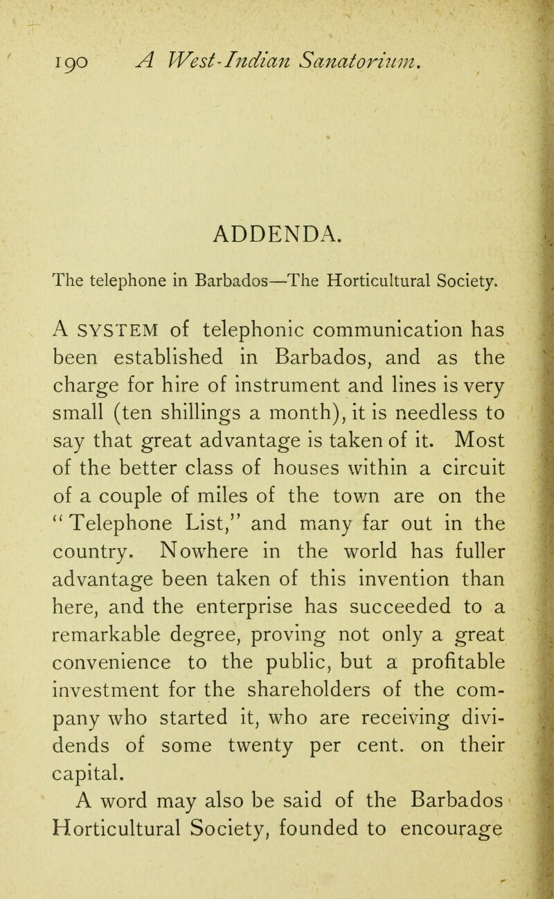 ADDENDA. The telephone in Barbados—The Horticultural Society. A SYSTEM of telephonic communication has been established in Barbados, and as the charge for hire of instrument and lines is very small (ten shillings a month), it is needless to say that great advantage is taken of it. Most of the better class of houses within a circuit of a couple of miles of the town are on the  Telephone List, and many far out in the country. Nowhere in the world has fuller advantage been taken of this invention than here, and the enterprise has succeeded to a remarkable degree, proving not only a great convenience to the public, but a profitable investment for the shareholders of the com- pany who started it, who are receiving divi- dends of some twenty per cent, on their capital. A word may also be said of the Barbados Horticultural Society, founded to encourage