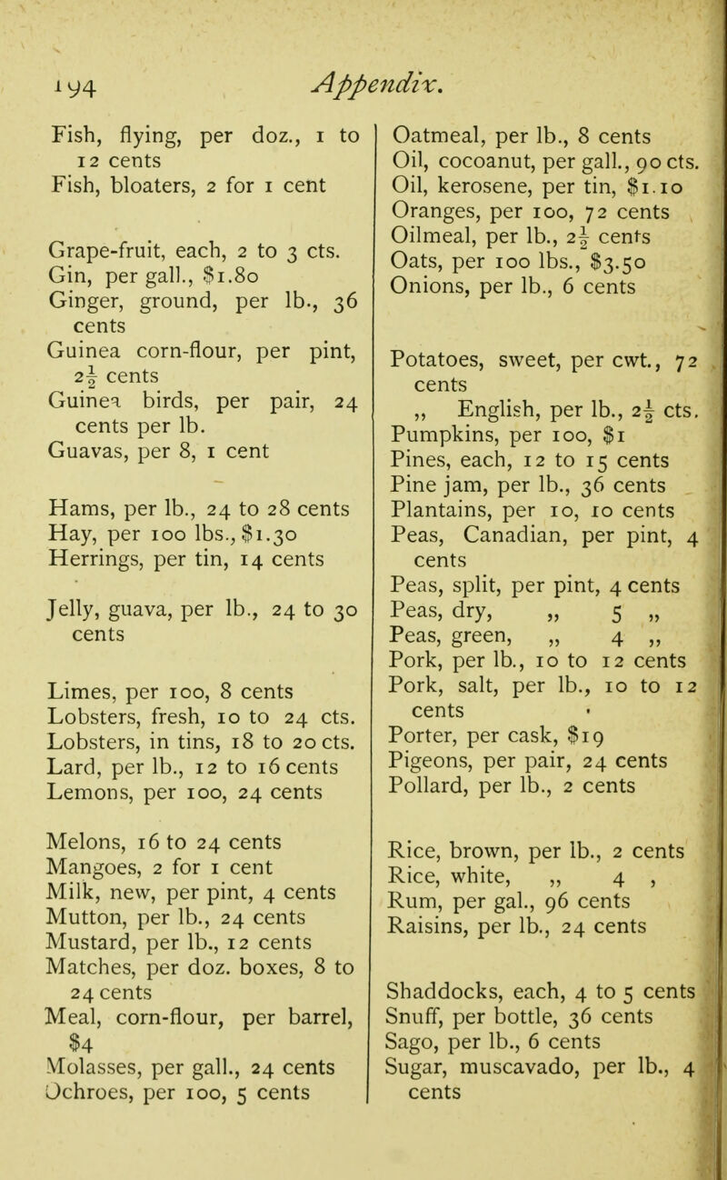 Fish, flying, per doz., i to 12 cents Fish, bloaters, 2 for 1 cent Grape-fruit, each, 2 to 3 cts. Gin, per gall., $1.80 Ginger, ground, per lb., 36 cents Guinea corn-flour, per pint, 2\ cents Guinea birds, per pair, 24 cents per lb. Guavas, per 8, 1 cent Hams, per lb., 24 to 28 cents Hay, per 100 lbs., $1.30 Herrings, per tin, 14 cents Jelly, guava, per lb., 24 to 30 cents Limes, per 100, 8 cents Lobsters, fresh, 10 to 24 cts. Lobsters, in tins, 18 to 20 cts. Lard, per lb., 12 to 16 cents Lemons, per 100, 24 cents Melons, 16 to 24 cents Mangoes, 2 for 1 cent Milk, new, per pint, 4 cents Mutton, per lb., 24 cents Mustard, per lb., 12 cents Matches, per doz. boxes, 8 to 24 cents Meal, corn-flour, per barrel, $4 Molasses, per gall., 24 cents Ochroes, per 100, 5 cents Oatmeal, per lb., 8 cents Oil, cocoanut, per gall., 90 cts. Oil, kerosene, per tin, $1.10 Oranges, per 100, 72 cents Oilmeal, per lb., 2J cents Oats, per 100 lbs., $3.50 Onions, per lb., 6 cents Potatoes, sweet, per cwt, 72 cents „ English, per lb., i\ cts. Pumpkins, per 100, $1 Pines, each, 12 to 15 cents Pine jam, per lb., 36 cents Plantains, per 10, io cents Peas, Canadian, per pint, 4 cents Peas, split, per pint, 4 cents Peas, dry, „ 5 „ Peas, green, „ 4 „ Pork, per lb., 10 to 12 cents Pork, salt, per lb., 10 to 12 cents Porter, per cask, $19 Pigeons, per pair, 24 cents Pollard, per lb., 2 cents Rice, brown, per lb., 2 cents Rice, white, „ 4 , Rum, per gal., 96 cents Raisins, per lb., 24 cents Shaddocks, each, 4 to 5 cents Snuff, per bottle, 36 cents Sago, per lb., 6 cents Sugar, muscavado, per lb., 4 cents