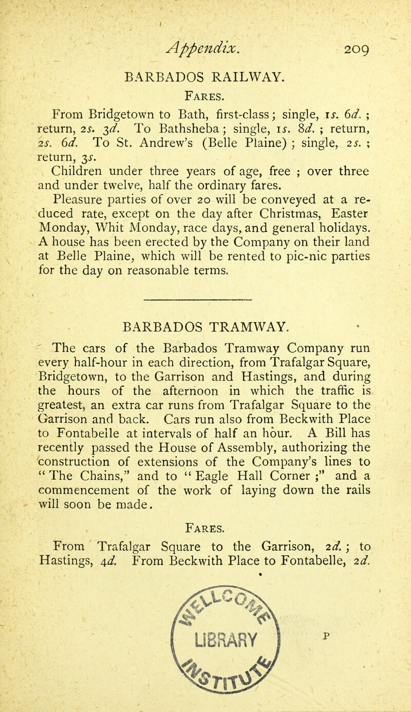 BARBADOS RAILWAY. Fares. From Bridgetown to Bath, first-class; single, is. 6d. ; return, 2s. $d. To Bathsheba; single, is. Sd. ; return, 2s. 6d. To St. Andrew's (Belle Plaine) ; single, 2s. ; return, 3^. Children under three years of age, free ; over three and under twelve, half the ordinary fares. Pleasure parties of over 20 will be conveyed at a re- duced rate, except on the day after Christmas, Easter Monday, Whit Monday, race days, and general holidays. A house has been erected by the Company on their land at Belle Plaine, which will be rented to pic-nic parties for the day on reasonable terms. BARBADOS TRAMWAY. The cars of the Barbados Tramway Company run every half-hour in each direction, from Trafalgar Square, Bridgetown, to the Garrison and Hastings, and during the hours of the afternoon in which the traffic is greatest, an extra car runs from Trafalgar Square to the Garrison and back. Cars run also from Beckwith Place to Fontabeile at intervals of half an hour. A Bill has recently passed the House of Assembly, authorizing the construction of extensions of the Company's lines to  The Chains, and to  Eagle Hall Corner ; and a commencement of the work of laying down the rails will soon be made. Fares. From Trafalgar Square to the Garrison, 2d.; to Hastings, 4^. From Beckwith Place to Fontabeile, 2d. p