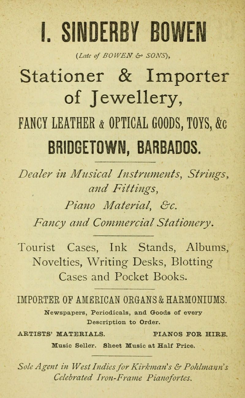 I. SINDERB/ BOWEN {Late of BOWEN & SONS), Stationer & Importer of Jewellery, FANCY LEATHER a OPTICAL GOODS, TOYS, &c BRIDGETOWN, BARBADOS. Dealer in Musical Instruments, Strings, and Fittings, Piano Material, &c. Fancy and Commercial Stationery. Tourist Cases, Ink Stands, Albums, Novelties, Writing Desks, Blotting Cases and Pocket Books. IMPORTER OF AMERICAN ORGANS k HARMONIUMS, Newspapers, Periodicals, and G-oods of every Description to Order. ARTISTS' MATERIALS. PIANOS FOR HIRE. Music Seller. Sheet Music at Half Price. Sole Agent in West Indies for Kirkmaiis & Pohlmaun s Celebrated Iron-Frame Pianofortes.