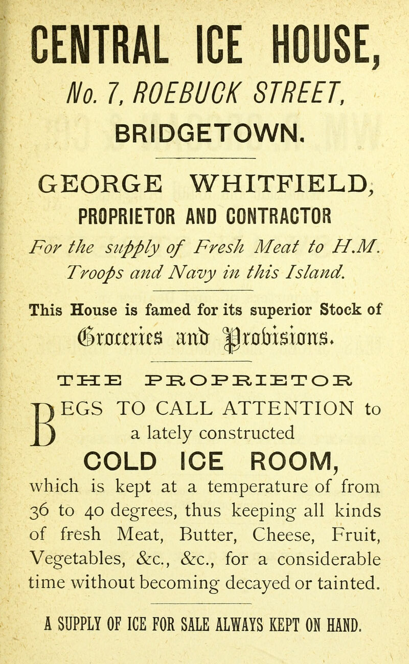 CENTRAL ICE HOUSE, No.l, ROEBUCK STREET, BRIDGETOWN. GEORGE WHITFIELD, PROPRIETOR AND CONTRACTOR For the supply of Fresh Meat to H.M. Troops and Navy in this Island. This House is famed for its superior Stock of Groceries mtfr ^rofrkbm THE PROPRIETOR BEGS TO CALL ATTENTION to a lately constructed COLD ICE ROOM, which is kept at a temperature of from 36 to 40 degrees, thus keeping all kinds of fresh Meat, Butter, Cheese, Fruit, Vegetables, &c, &c, for a considerable time without becoming decayed or tainted. A SUPPLY OF ICE FOR SALE ALWAYS KEPT ON HAND.