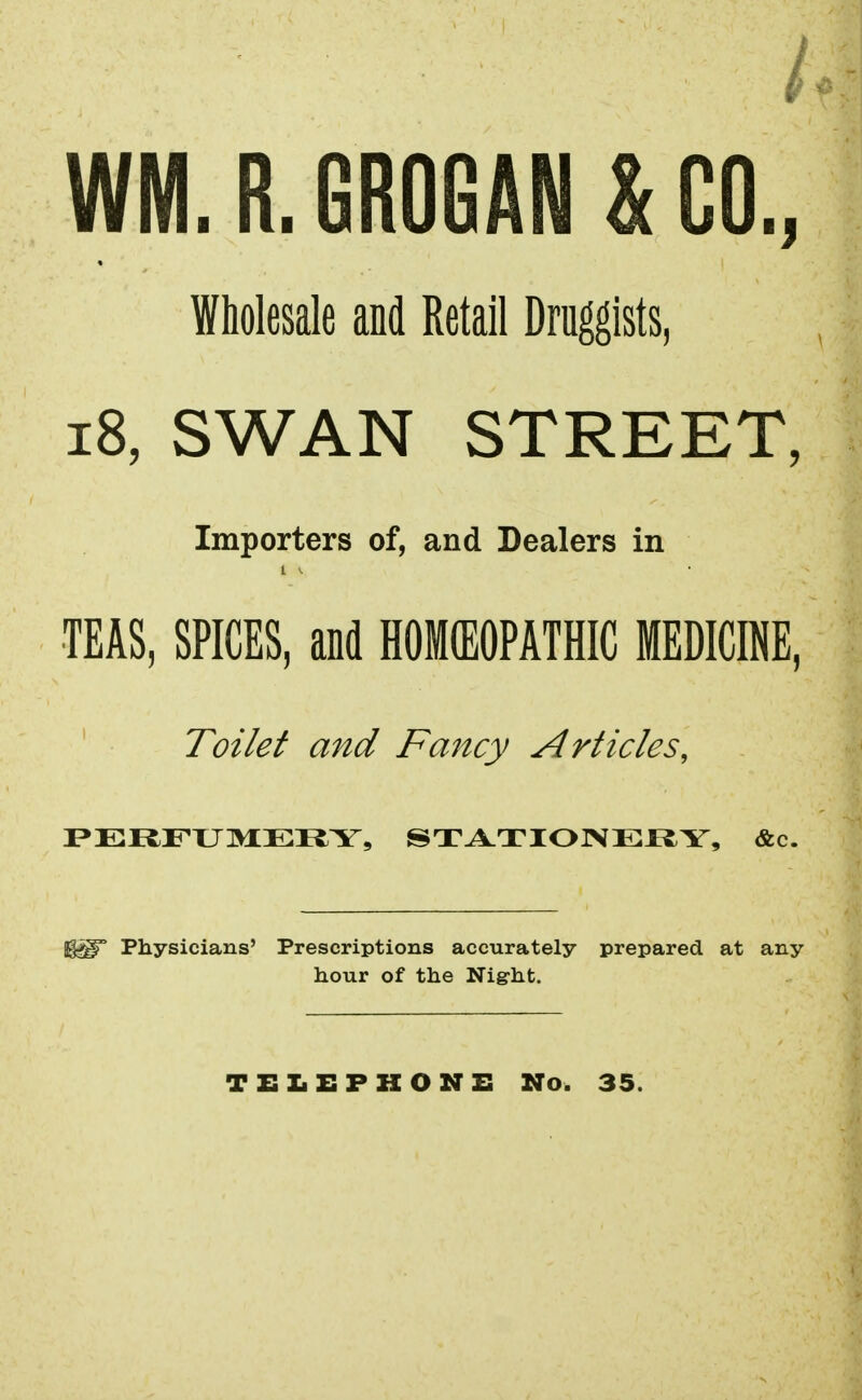 WM. R. GROGAN & CO., Wholesale and Retail Druggists, 18, SWAN STREET, Importers of, and Dealers in i * TEAS, SPICES, and HOMEOPATHIC MEDICINE, Toilet and Fancy Articles, PERFUMERY, STATIONERY, &c. Physicians' Prescriptions accurately prepared at any hour of the Nig-ht. TELEPHONE No. 35.