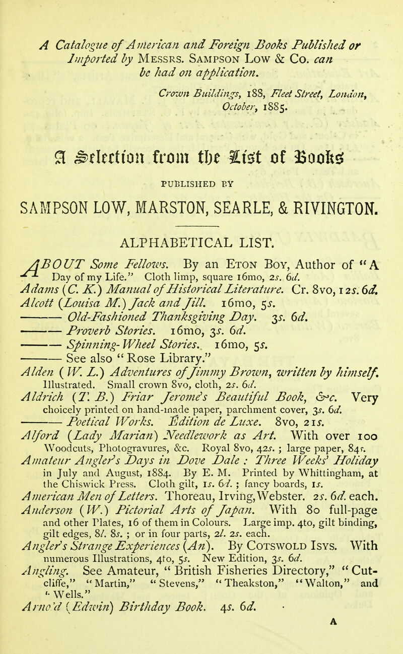 A Catalogue of American and Foreign Books Published or Imported by Messrs. Sampson Low & Co. can be had on applicatio?i. SAMPSON LOW, MARSTON, SEARLE, & RIVINGTON. 'BOUT Some Fellows. By an Eton Boy, Author of A Day of my Life. Cloth limp, square i6mo, 2s. 6d. Adams (C. K.) Manual of Historical Lite?'aticre. Cr. 8vo, 12s. 6d. Alcott (Louisa M.) Jack and Jill. i6mo, $s. Old-FashHoned Thanksgiving Day. 35-. 6d. Proverb Stories. i6mo, 3s. 6d. - Spinning- Wheel Stories., 16mo, 5s. See also  Rose Library. Alden ( W. Z.) Adventures of Jimmy Broivn, written by himself. Illustrated. Small crown 8vo, cloth, 2s. 6d. Aldrich (71 B.) Friar Jerome's Beautiful Book, &>c. Very choicely printed on hand-inade paper, parchment cover, 3^. 6d. Poetical Works. Edition de Luxe. 8vo, 2u. A If ord (Lady Marian) Needlework as Art. With over 100 Woodcuts, Photogravures, &c. Royal 8vo, 42^. ; large paper, 84$-. Amateur Angler's Days in Dove Dale : Three Weeks' Holiday in July and August, 1884. By E. M. Printed by Whittingham, at the Chisvvick Press. Cloth gilt, is. t>i. ; fancy boards, is. American Men of Letters. Thoreau, Irving, Webster. 2s. 6d. each. Anderson (W.) Pictorial Arts of Japan. With 80 full-page and other Tlates, 16 of them in Colours. Large imp. 4to, gilt binding, gilt edges, 8/. 8s. ; or in four parts, 2/. 2s. each. Angler's Strange Experiences (An). By Cotswold Isys. With numerous Illustrations, 4to, $s. New Edition, 3^. 6d. Angling. See Amateur,  British Fisheries Directory,  Cut- cliffe, Martin, Stevens,  Theakston, Walton, and Wells. Arno'd {Edwin) Birthday Book. 4s. 6d. Crown Buildings, 188, Fleet Street, London, October, 1885. 3 Election from tlje Its* of 33ooft$ PUBLISHED BY ALPHABETICAL LIST. a