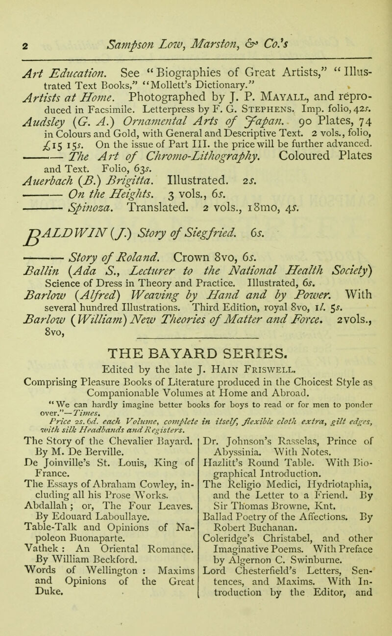 Art Education. See  Biographies of Great Artists,  Illus- trated Text Books/' Mollett's Dictionary.'5 Artists at Home. Photographed by J. P. Mayall, and repro- duced in Facsimile. Letterpress by F. G. Stephens. Imp. folio, 42J. Audsley (G. A.) Ornamental Arts of Japan. 90 Plates, 74 in Colours and Gold, with General and Descriptive Text. 2 vols., folio, £1$ 15*. On the issue of Part III. the price will be further advanced. The Art of Chromo-Lithography. Coloured Plates and Text. Folio, 6p. Auerbach {B.) Brigitta. Illustrated. 2s. On the Heights. 3 vols., 6s. Spinoza. Translated. 2 vols., i8mo, 45. J^ALD WIN (/.) Story of Siegfried. 6s. Story of Roland. Crown 8vo, 6s. Eallin {Ada S., Lecturer to the National Health Society) Science of Dress in Theory and Practice. Illustrated, 6s. Barlow {Alfred) Weaving by Hand and by Power. With several hundred Illustrations. Third Edition, royal 8vo, il. $s. Barlow {William) New Theories of Matter and Force. 2 vols., 8vo, THE BAYARD SERIES. Edited by the late J. Hain Friswell. Comprising Pleasure Books of Literature produced in the Choicest Style as Companionable Volumes at Home and Abroad. We can hardly imagine better books for boys to read or for men to ponder over.— Times. Price zs. 6d. each Volume, complete in itself, flexible cloth extra, gilt edges, with silk Headbands and Registers. The Story of the Chevalier Bayard. By M. De Berville. De Joinville's St. Louis, King of France. The Essays of Abraham Cowley, in- cluding all his Prose Works. Abdallah; or, The Four Leaves. By Edouard Laboullaye. Table-Talk and Opinions of Na- poleon Buonaparte. Vathek : An Oriental Romance. By William Beckford. Words of Wellington : Maxims and Opinions of the Great Duke. Dr. Johnson's Rassclas, Prince of Abyssinia. With Notes. Hazlitt's Round Table. With Bio- graphical Introduction. The Religio Medici, Hydriotaphia, and the Letter to a Friend. By Sir Thomas Browne, Knt. Ballad Poetry of the Affections. By Robert Buchanan. Coleridge's Christabel, and other Imaginative Poems. With Preface by Algernon C. Swinburne. Lord Chesterfield's Letters, Sen- tences, and Maxims. With In- troduction by the Editor, and