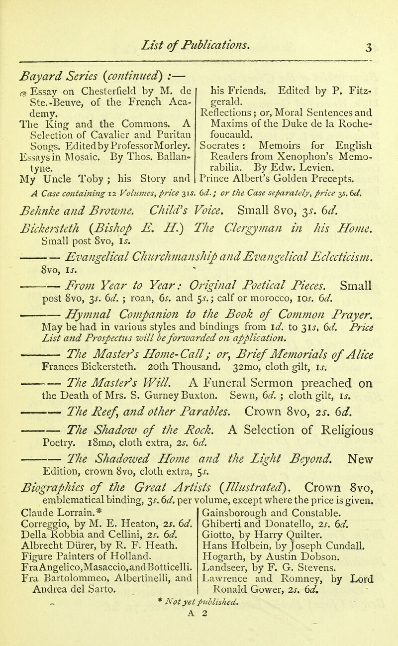 Bayard Series {continued) :— & Essay on Chesterfield by M. de Ste.-Beuve, of the French Aca- demy. The King and the Commons. A Selection of Cavalier and Puritan Songs. Edited by Professor Morley. Essays in Mosaic. By Thos. Ballan- tyne. My Uncle Toby ; his Story and A Case containing 12 Volumes, price 3is. his Friends. Edited by P. Fitz- gerald. Reflections; or, Moral Sentences and Maxims of the Duke de la Roche- foucauld. Socrates: Memoirs for English Readers from Xenophon's Memo- rabilia. By Edw. Levien. Prince Albert's Golden Precepts. 6d.; or the Case separately, price 35. 6d. Belmke and Browne. Child1 s Voice. Small 8vo, y. 6d. Bickersteth {Bishop E. II.) The Clergyman in his Home. Small post 8vo, is. Evangelical Churchmanship and Evangelical Eclecticism. From Year to Year: Original Poetical Pieces. Small post 8vo, 3s. 6d. ; roan, 6s. and $s.; calf or morocco, 10s. 6d. Hymnal Companion to the Book of Common Prayer. May be had in various styles and bindings from id. to 31J, 6d. Price List and Prospectus will be forwarded on application. The Master's Home-Call; or, Brief Memorials of Alice Frances Bickersteth. 20th Thousand. 32mo, cloth gilt, is. The Master's Will. A Funeral Sermon preached on the Death of Mrs. S. Gurney Buxton. Sewn, 6d. ; cloth gilt, is. — The Beef and other Parables. Crown 8vo, 2s. 6d. The Shadow of the Rock. A Selection of Religious Poetry. i8nuo, cloth extra, 2s. 6d. The Shadowed Home and the Light Beyond. New Edition, crown 8vo, cloth extra, 5^. Biographies of the Great Artists {Illustrated). Crown 8vo, emblematical binding, 3^. 6d. per volume, except where the price is given. Claude Lorrain.* Correggio, by M. E. Heaton, 2s. 6d. Delia Robbia and Cellini, 2s. 6d. Albrecht Durer, by R. F. Heath. Figure Painters of Holland. FraAngelico,Masaccio,andBotticelli. Fra Bartolommeo, Albertinelli, and Andrea del Sarto. Gainsborough and Constable. Ghiberti and Donatello, 2s. 6d. Giotto, by Harry Quilter. Hans Holbein, by Joseph Cundall. Hogarth, by Austin Dobson. Landseer, by F. G. Stevens. Lawrence and Romney, by Lord Ronald Gower, 2s. 6d, Not yet picblisked.