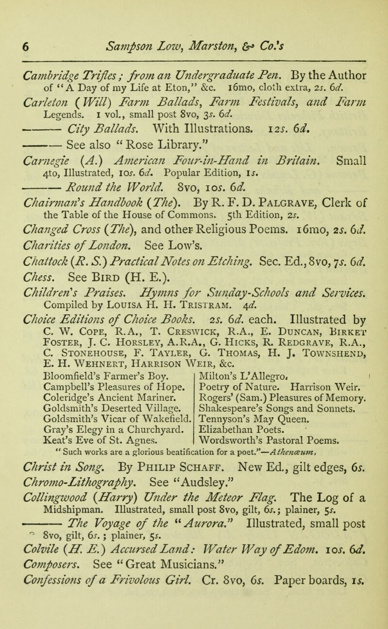 Cambridge Trifles ; from an Undergraduate Pen. By the Author of A Day of my Life at Eton, &c. l6mo, cloth extra, 2s. 6d. Carleton {Will) Farm Ballads, Farm Festivals, and Farm Legends. I vol., small post 8vo, 3^. 6d. City Ballads. With Illustrations. 12s. 6d. See also  Rose Library. Carnegie (A.) American Foiw-in-Hand in Britain. Small 4to, Illustrated, 10s. 6d. Popular Edition, if. Round the World. 8vo, 10s. 6d. Chainnarts Handbook {The). By R. F. D. Palgrave, Clerk of the Table of the House of Commons. 5th Edition, 2s. Changed Cross {The), and other Religious Poems. i6mo, 2s. 6d. Charities of London. See Low's. Chattock {R. S.) Practical Notes on EtcJmig. Sec. Ed., 8vo, 7J. 6d. Chess. See Bird (H. E.). Children's Praises. Hymns for Sunday-Schools and Services. Compiled by Louisa H. H. Tristram. qd. Choice Editions of Choice Books. 2s. 6d. each. Illustrated by C. W. Cope, R.A., T. Creswick, R.A., E. Duncan, Eirket Foster, J. C. Horsley, A.R.A., G. Hicks, R. Redgrave, R.A., C. Stonehouse, F. Tayler, G. Thomas, H. J. Townshend, E. H. Wehnert, Harrison Weir, &c. Bloomfield's Farmer's Boy. Campbell's Pleasures of Hope. Coleridge's Ancient Mariner. Goldsmith's Deserted Village. Goldsmith's Vicar of Wakefield. Gray's Elegy in a Churchyard. Keat's Eve of St. Acmes. Milton's L'Allegro, Poetry of Nature. Harrison Weir. Rogers' (Sam.) Pleasures of Memory. Shakespeare's Songs and Sonnets. Tennyson's May Queen. Elizabethan Poets. Wordsworth's Pastoral Poems.  Such works are a glorious beatification for a poet.—Athencetim, Christ in Song. By Philip Schaff. New Ed., gilt edges, 6s. Chromo-Lithography. See Audsley. Collingwood {Harry) Under the Meteor Flag. The Log of a Midshipman. Illustrated, small post 8vo, gilt, 6s.; plainer, 5^. The Voyage of the Aurora. Illustrated, small post n 8vo, gilt, 6s. ; plainer, 5^. Colvile {H E.) Accursed Land: Water Way of Edom. 10s. 6d. Composers. See Great Musicians. Confessions of a Frivolous Girl. Cr. 8vo, 6s. Paper boards, is.