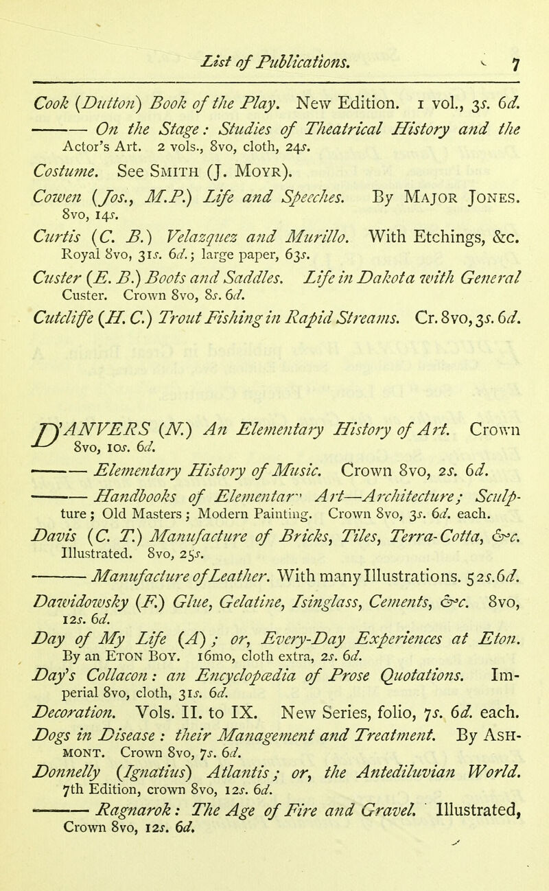 Cook (Dutton) Book of the Play. New Edition, i vol., 3*. 6d. On the Stage: Studies of Theatrical History and the Actor's Art. 2 vols., 8vo, cloth, 24s. Costume. See Smith (J. Moyr). Cowen (Jos., M.P.) Life and Speeches. By Major Jones. 8vo, 14 j. Curtis (C. P.) Velazquez and Murillo. With Etchings, &c. Royal 8vo, 31^. 6d.; large paper, 6y. Custer (E. P.) Boots and Saddles. Life in Dakota with General Custer. Crown 8vo, 8s. 6d. Cutcliffe (H. C.) Trout Pishing in Rapid Streams. Cr. 8 vo, 35-. 6d. pjANVERS (IV.) An Elementary History of Art. Crown 8vo, 10s. 6d. Elementary History of Music. Crown 8vo, 2s. 6d. Handbooks of Elemental Art—Architecture; Sculp- ture ; Old Masters ; Modern Painting. Crown Svo, 3X. 6d. each. Davis (C. T.) Manufacture of Pricks, Tiles, Terra-Cotta, &*c. Illustrated. 8vo, 2$s. —Manufacture of Leather. With many Illustrations. 523-. 6d. Dawidowsky (P.) Glue, Gelatine, Isinglass, Cements, &c. 8vo, 12s. 6d. Day of My Life (A) ; or, Every-Day Experiences at Eton. By an Eton Boy. i6mo, cloth extra, 2s. 6d. Day's Collacon: an Encyclopedia of Prose Quotations. Im- perial 8vo, cloth, 31^. 6d. Decoration. Vols. II. to IX. New Series, folio, ys. 6d. each. Dogs in Disease : their Management and Treatment. By Ash- mont. Crown 8vo, Js. 6d. Donnelly (Ignatius) Atlantis; or, the Antediluvian World. 7th Edition, crown 8vo, \2s. 6d. — Ragnarok: The Age of Fire and Gravel. Illustrated, Crown 8vo, \2s. 6d.