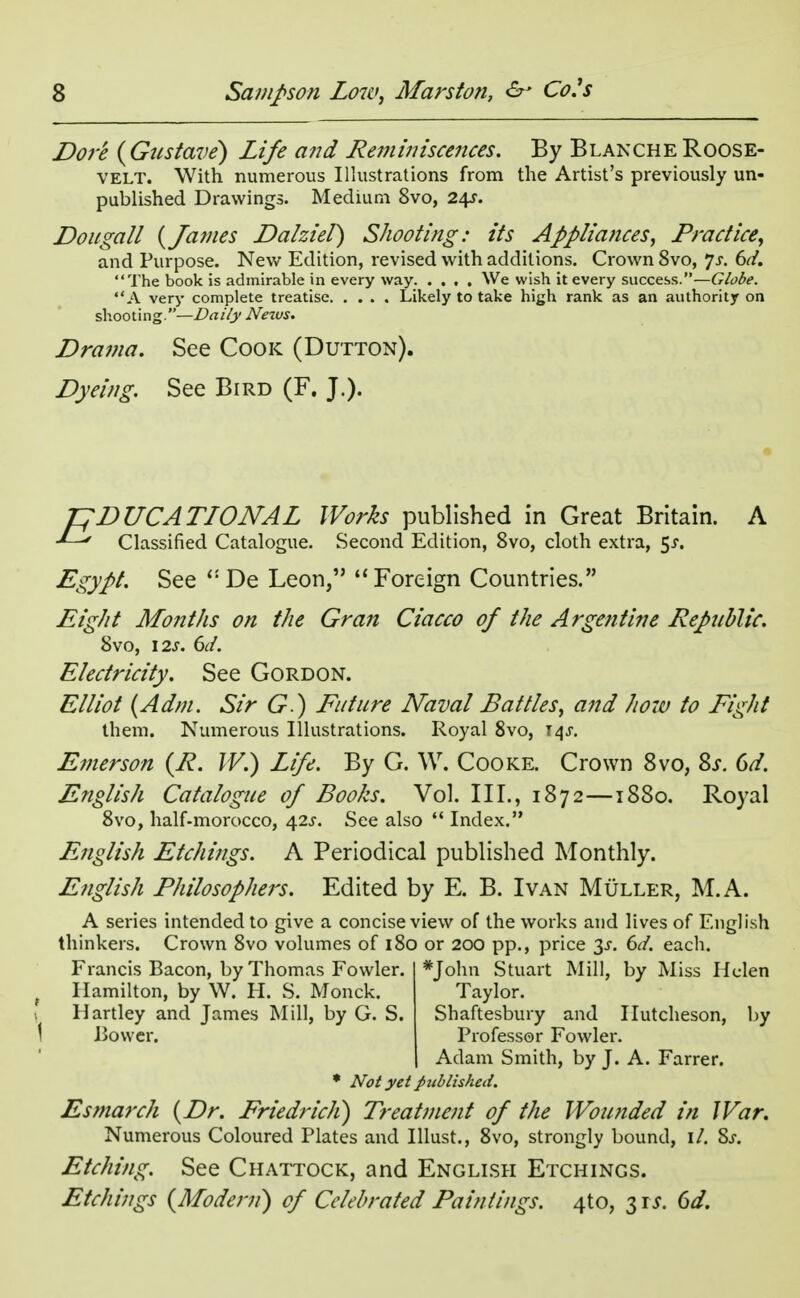 Dore (Gustave) Life and Reminiscences. By Blanche Roose- velt. With numerous Illustrations from the Artist's previously un- published Drawings. Medium 8vo, 24s. Dougall {James Dalziel) Shooting: its Appliances, Practice, and Purpose. New Edition, revised with additions. Crown 8vo, Js. 6d. The book is admirable in every way We wish it every success.—Globe. A very complete treatise Likely to take high rank as an authority on shooting.—Daily Nexus. Drama. See Cook (Dutton). Dyeing. See Bird (F. J.). EDUCATIONAL Works published in Great Britain. A ' Classified Catalogue. Second Edition, 8vo, cloth extra, 51. Egypt. See  De Leon,  Foreign Countries. Eight Months on the Gran Ciacco of the Argentine Republic. 8vo, 12s. 6d. Electricity. See Gordon. Elliot (Adm. Sir G) Future Naval Battles, and how to Fight them. Numerous Illustrations. Royal 8vo, 14s. Emerson (R. W.) Life. By G. W. Cooke. Crown 8vo, 8s. 6d. English Catalogue of Boohs. Vol. III., 1872—1880. Royal 8vo, half-morocco, 42s. See also  Index. English Etchings. A Periodical published Monthly. English Philosophers. Edited by E. B. Ivan Muller, M.A. A series intended to give a concise view of the works and lives of English thinkers. Crown 8vo volumes of 180 or 200 pp., price 3-f. 6d. each. Francis Bacon, by Thomas Fowler. *John Stuart Mill, by Miss Helen ( Hamilton, by W. H. S. Monck. Taylor. Hartley and James Mill, by G. S. Shaftesbury and Ilutcheson, by Bower. Professor Fowler. Adam Smith, by J. A. Farrer. * Not yet published. Esmarch {Dr. FriedricJi) Treatment of the Wounded in War. Numerous Coloured Plates and Illust., 8vo, strongly bound, \l. Ss. Etching. See Chattock, and English Etchings. Etchings {Modern) of Celebrated Paintings. 4to, 3 is. 6d.