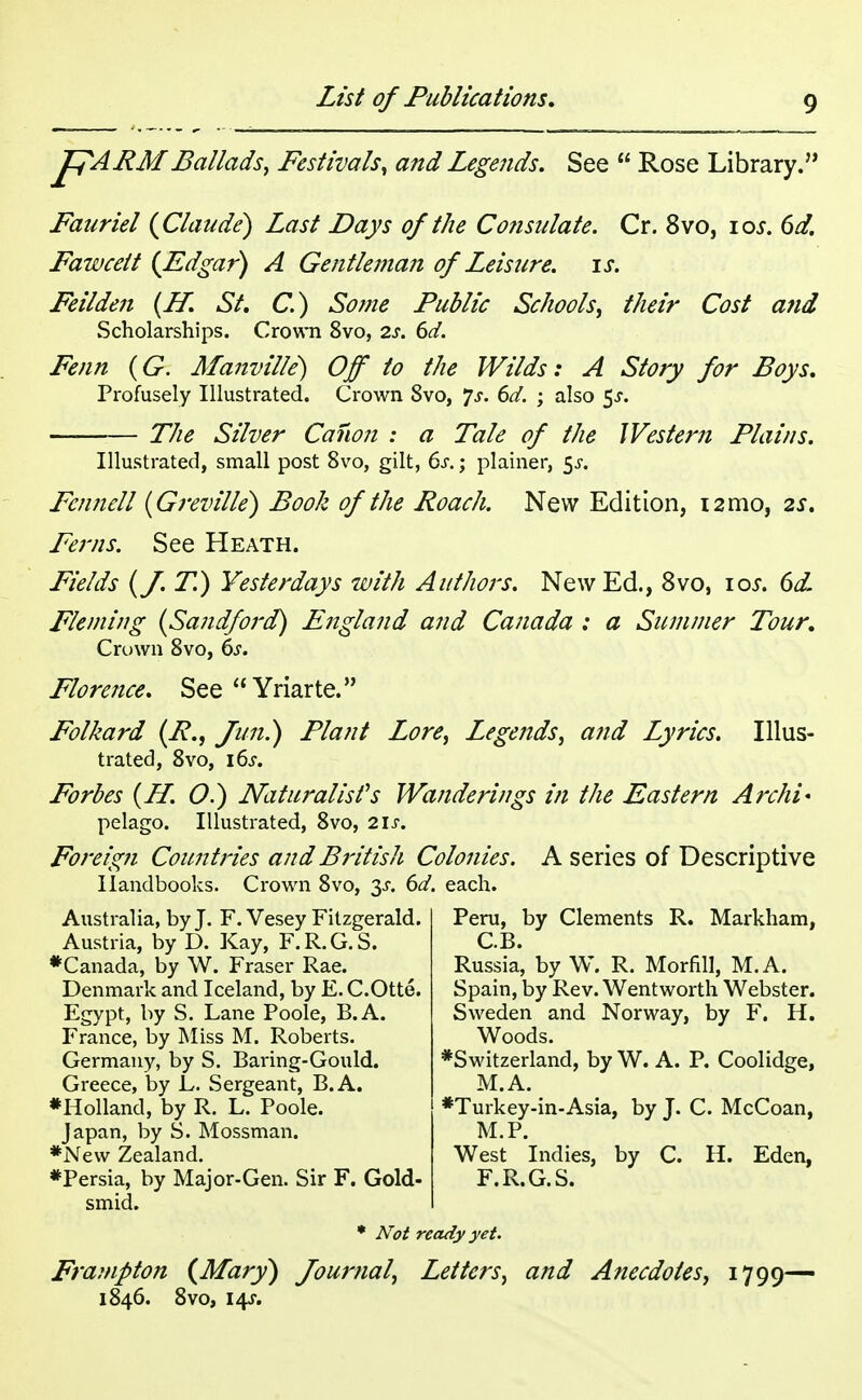 pARMBallads, Festivals, and Legends. See  Rose Library. Fauriel {Claude) Last Days of the Consulate. Cr. 8vo, 10s. 6d. Fawcett {Edgar) A Gentleman of Leisure, is. Feilden {If. St. C.) Some Public Schools, their Cost and Scholarships. Crown 8vo, 2s. 6d. Fenn (G. Manville) Off to the Wilds: A Story for Boys. Profusely Illustrated. Crown 8vo, *]s. 6d. ; also 5-r. — The Silver Canon : a Tale of the Western Plains. Illustrated, small post 8vo, gilt, 6s.; plainer, $s. Fennell (Greville) Book of the Roach. New Edition, 12mo, zs. Ferns. See Heath. Fields {f.T.) Yesterdays with Authors. New Ed., 8vo, 105-. 6dL Fleming {Sandford) England and Canada : a Summer Tour. Crown 8vo, 6s. Florence. See Yriarte. Folkard {R., fun.) Plant Lore, Legends, and Lyrics. Illus- trated, 8vo, \6s. Forbes {H. O.) Naturalises Wanderings in the Eastern Archi* pelago. Illustrated, 8vo, 2 If. Foreign Countries and British Colonies. A series of Descriptive Handbooks. Crown 8vo, ^s. 6d. each. Peru, by Clements R. Markham, C.B. Russia, by W. R. Morfill, M.A. Australia, by J. F. Vesey Fitzgerald. Austria, by D. Kay, F.R.G.S. #Canada, by W. Fraser Rae. Denmark and Iceland, by E. C.Otte. Egypt, by S. Lane Poole, B.A. France, by Miss M. Roberts. Germany, by S. Baring-Gould. Greece, by L. Sergeant, B.A. ♦Holland, by R. L. Poole. Japan, by S. Mossman. *Ne\v Zealand. ♦Persia, by Major-Gen. Sir F. Gold- smid. * Not ready yet. Frampton {Mary) Journal, Letters, and Anecdotes, 1799^ 1846. 8vo, 14$-. Spain, by Rev. Wentworth Webster. Sweden and Norway, by F. H. Woods. ♦Switzerland, by W. A. P. Coolidge, M.A. *Turkey-in-Asia, by J. C. McCoan, M.P. West Indies, by C. H. Eden, F.R.G.S.