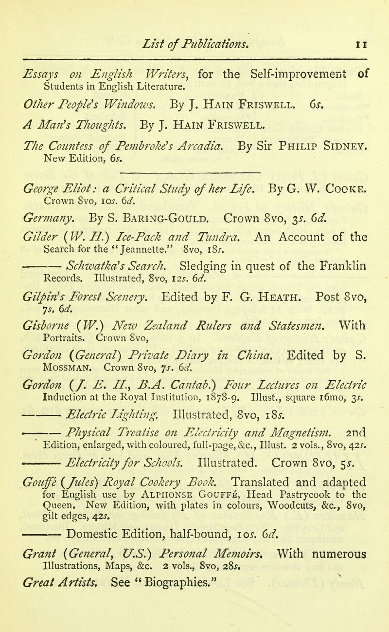 Essays on English Writers, for the Self-improvement of Students in English Literature. Other People's Windows. By J. Hain Friswell. 6s. A Man's Thoughts. By J. Hain Friswell. The Countess of Pembroke's Arcadia. By Sir Philip Sidney. New Edition, 6s. George Eliot: a Critical Study of her Life. By G. VV. Cooke. Crown 8vo, 10s. 6d. Germany. By S. Baring-Gould. Crown 8vo, $s. 6d. Gilder (W. H.) Lee-Pack and Tundra. An Account of the Search for the Jeannette. 8vo, iSj-. Schwatka's Search. Sledging in quest of the Franklin Records. Illustrated, 8vo, \2s. 6d. Gilpin's Forest Scenery. Edited by F. G. Heath. Post 8vo, 7s. 6d. Gisborne (W.) New Zealand Rulers and Statesmen. With Portraits. Crown 8vo, Gordon {General) Private Diary in China. Edited by S. Mossman. Crown 8vo, 7*. 6d. Gordon (f. E. H., B.A. Cantab?) Four Lectures on Electric Induction at the Royal Institution, 1878-9. Ulust., square i6mo, ^s. Electric Lighting. Illustrated, 8vo, 18s. —— Physical Treatise on Electricity and Magnetism. 2nd Edition, enlarged, with coloured, full-page, &c, Illust. 2 vols., 8vo, 42^. — Electricity for Schools. Illustrated. Crown 8 vo, $s. Gouffe (fules) Royal Cookery Book. Translated and adapted for English use by Alphonse Gouffe, Head Pastrycook to the Queen. New Edition, with plates in colours, Woodcuts, &c, 8vo, gilt edges, 42s. Domestic Edition, half-bound, 10s. 6d. Grant (General, U.S.) Personal Memoirs. With numerous Illustrations, Maps, &c. 2 vols., 8vo, 28s. Great Artists. See  Biographies.