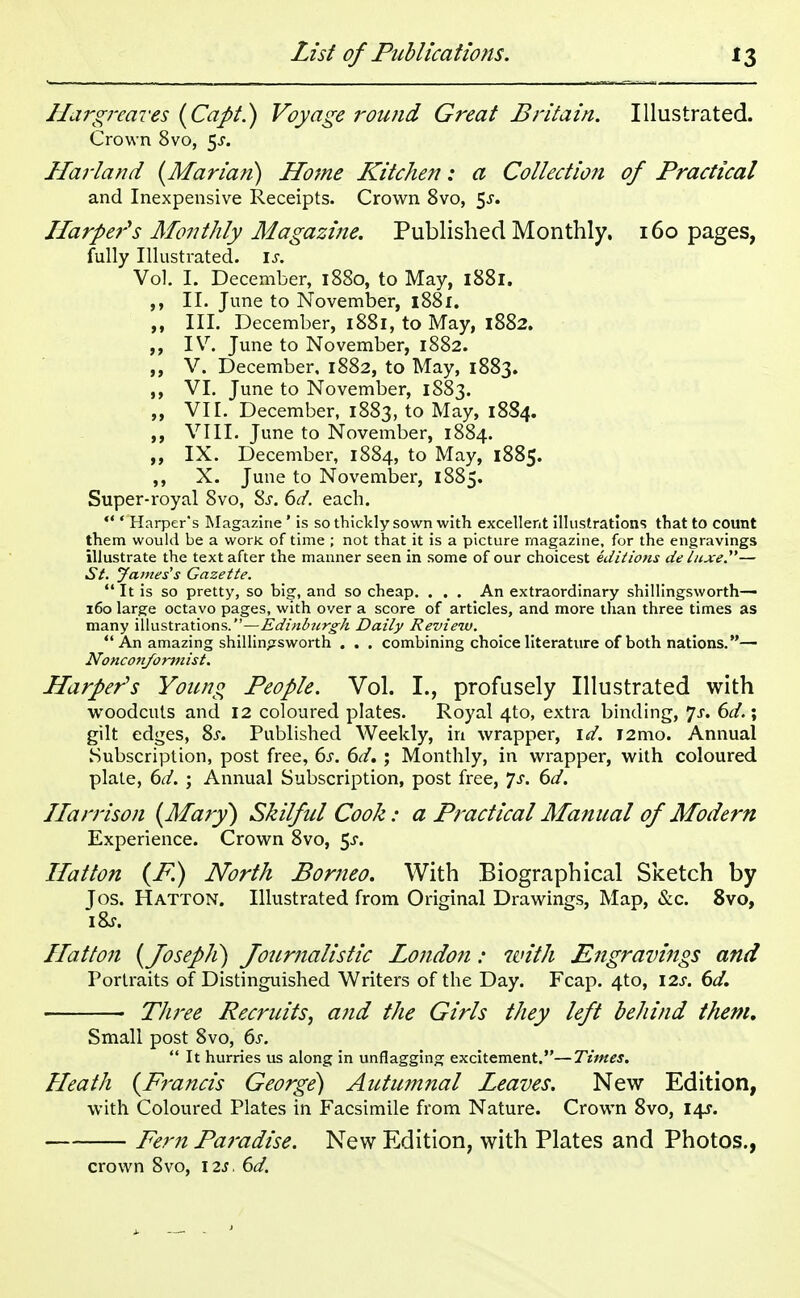 Hargreaves (Capt.) Voyage round Great Britain. Illustrated. Crown 8vo, $s. Harland {Marian) Home Kitchen: a Collection of Practical and Inexpensive Receipts. Crown 8vo, 5-r. Harper's Monthly Magazine. Published Monthly. 160 pages, fully Illustrated, is. Vol. I. December, 1880, to May, 1881. ,, II. June to November, 1881. „ III. December, 1881, to May, 1882. IV. June to November, 1882. „ V. December. 1882, to May, 1883. ,, VI. June to November, 1883. „ VII. December, 1883, to May, 18S4. VIII. June to November, 1884. ,, IX. December, 1884, to May, 1885. ,, X. June to November, 1885. Super-royal 8vo, Ss. 6d. each.  ' Harper's Magazine ' is so thickly sown with excellent illustrations that to count them would be a worK of time ; not that it is a picture magazine, for the engravings illustrate the text after the manner seen in some of our choicest editions de luxe.— St. James's Gazette.  It is so pretty, so big, and so cheap. . . . An extraordinary shillingsworth— 160 large octavo pages, with over a score of articles, and more than three times as many illustrations.—Edinburgh Daily Review.  An amazing shillingsworth . . . combining choice literature of both nations.— Nonconformist. Harper's Young People. Vol. I., profusely Illustrated with woodcuts and 12 coloured plates. Royal 4to, extra binding, *]s. 6d.\ gilt edges, 8s. Published Weekly, in wrapper, id. i2mo. Annual Subscription, post free, 6s. 6d. ; Monthly, in wrapper, with coloured plate, 6d. ; Annual Subscription, post free, Js. 6d. Harrison (Mary) Skilful Cook: a Practical Manual of Modern Experience. Crown 8vo, 5-r. Hat ton (P.) North Borneo. With Biographical Sketch by Jos. Hatton. Illustrated from Original Drawings, Map, &c. 8vo, iZs. Hatton (Joseph) Journalistic London: with Engravings and Portraits of Distinguished Writers of the Day. Fcap. 4to, 12s. 6d. Three Recruits, and the Girls they left behind them. Small post 8vo, 6s.  It hurries us along in unflagging excitement.—Times. Heath (Francis George) Autumnal Leaves. New Edition, with Coloured Plates in Facsimile from Nature. Crown 8vo, 14s. Fern Paradise. New Edition, with Plates and Photos.,