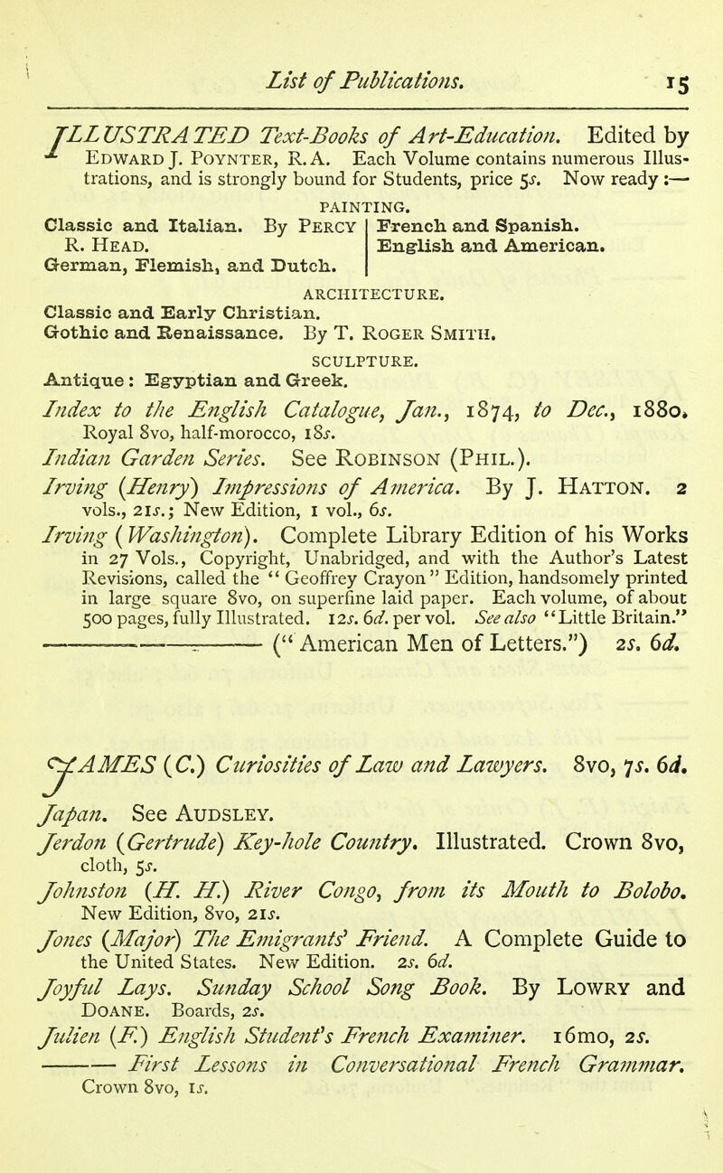 TLL USTRA TED Text-Books of Art-Education. Edited by Edward J. Poynter, R.A. Each Volume contains numerous Illus- trations, and is strongly bound for Students, price $s. Now ready :— PAINTING. French and Spanish. English and American. Classic and Italian. By Percy R. Head. German, Flemish, and Dutch. ARCHITECTURE. Classic and Early Christian. Gothic and Renaissance. By T. Roger Smith. SCULPTURE. Antique : Egyptian and Greek. Index to the English Catalogue, Jan., 1874, to Dec, i88o» Royal 8vo, half-morocco, iSj-. Indian Garden Series. See Robinson (Phil.). Irving {Henry) Impressions of America. By J. Hatton. 2 vols., 21s. j New Edition, 1 vol., 6s. Irving (Washington). Complete Library Edition of his Works in 27 Vols., Copyright, Unabridged, and with the Author's Latest Revisions, called the  Geoffrey Crayon Edition, handsomely printed in large square 8vo, on superfine laid paper. Each volume, of about 500 pages, fully Illustrated. \2s. 6d. per vol. See also Little Britain. -————= ( American Men of Letters.) 2s. 6d. JAMES (C.) Curiosities of Law and Lawyers. 8vo, p. 6d. Japan. See Audsley. Jerdon {Gertrude) Key-hole Country, Illustrated. Crown 8vo, cloth, 5-r. Joh?iston (H. Hi) River Congo, from its Mouth to Bolobo. New Edition, 8vo, 21s. Jones {Major) The Emigrants' Friend. A Complete Guide to the United States. New Edition. 2s. 6d. Joyful Lays. Sunday School Song Book. By Lowry and Doane. Boards, 2s. Julien (E) English Student1 s French Exa?ni?ier. i6mo, 2s. First Lessons in Conversational French Grammar. Crown 8vo, is.