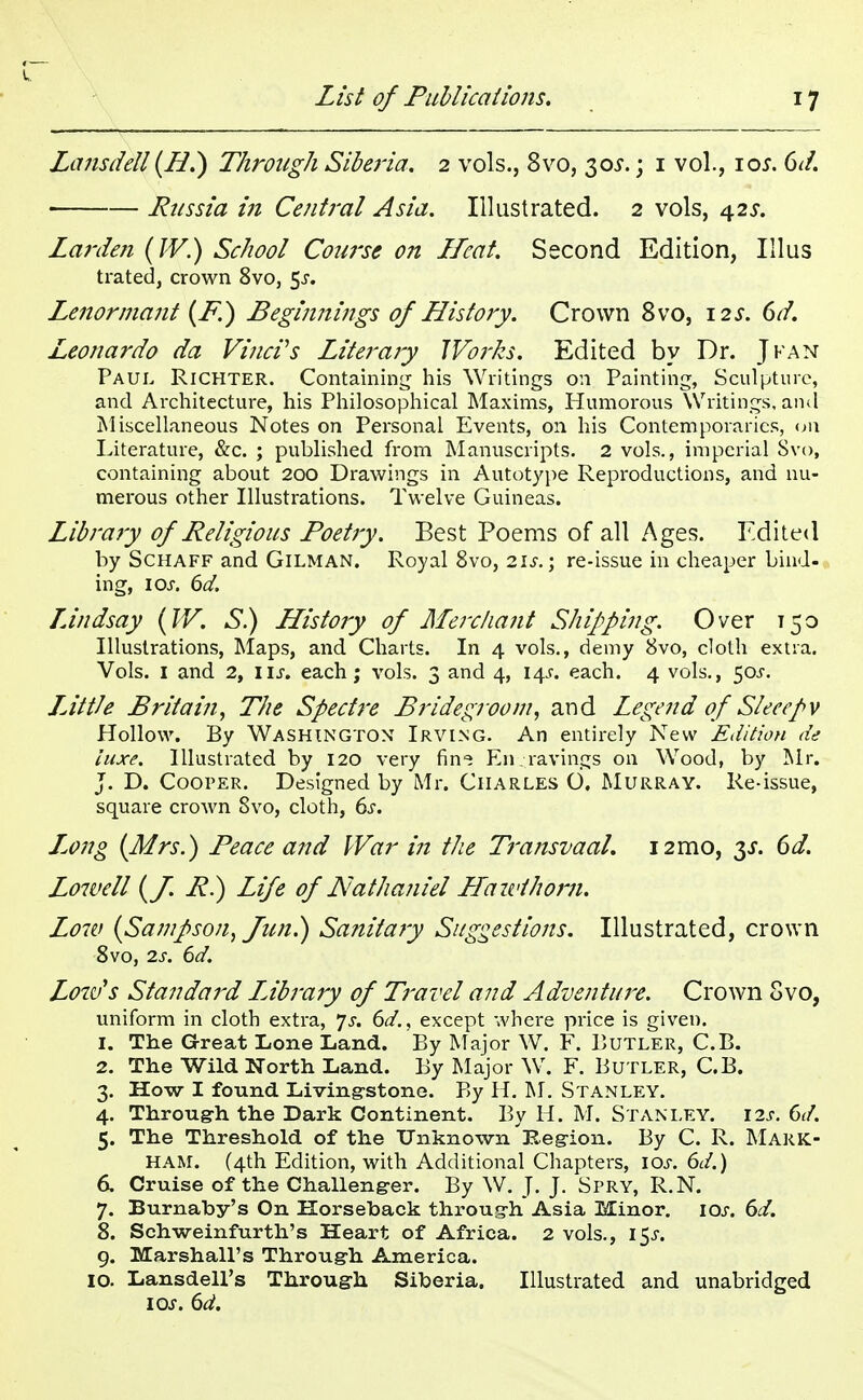 Lansdell (H.) Through Siberia. 2 vols., 8vo, 30*.; 1 vol., 10s. 6d. Russia in Central Asia. Illustrated. 2 vols, 425. Larden (IV.) School Course on Heat. Second Edition, Illus trated, crown 8vo, $s. Lenormant (P.) Beginnings of History. Crown 8vo, 12*. 6d. Leonardo da Vinci's Literaiy JVorhs. Edited by Dr. J fan Paul Richter. Containing his Writings on Painting, Sculpture, and Architecture, his Philosophical Maxims, Humorous Writings, and Miscellaneous Notes on Personal Events, on his Contemporaries, on Literature, &c. ; published from Manuscripts. 2 vols., imperial Svo, containing about 200 Drawings in Autotype Reproductions, and nu- merous other Illustrations. Twelve Guineas. Library of Religious Poetry. Best Poems of all Ages. Edited by Schaff and GlLMAN. Royal 8vo, 21s.; re-issue in cheaper bind- ing, 1 or. 6d. Lindsay (IV. S.) History of Merchant Shipping. Over 150 Illustrations, Maps, and Charts. In 4 vols., demy Svo, cloth extra. Vols. 1 and 2, iij. each; vols. 3 and 4, 14J. each. 4 vols., 50J. LJWe Britain, The Spectre Bridegroom, and Legend of Sleeepv Hollow. By Washington Irving. An entirely New Edition de luxe. Illustrated by 120 very fin^ En ravings on Wood, by Mr. J. D. Cooper. Designed by Mr. Charles 6. Murray. Re-issue, square crown Svo, cloth, 6s. Long (Mrs.) Peace and War in the Transvaal. 12mo, y. 6d. Lowell (J. P.) Life of Nathaniel LFazvihorn. Low (Sampson, fun.) Sanitary Suggestions. Illustrated, crown 8vo, 2s. 6d. Low's Standard LJbrary of Travel and Adventure. Crown Svo, uniform in cloth extra, Js. 6d., except where price is given. 1. The Great Lone Land. By Major W. F. Butler, C.B. 2. The Wild North Land. By Major W. F. Butler, C.B. 3. How I found Living-stone. By H. M. Stanley. 4. Through the Dark Continent. By H. M. Stanley. 12s. 6d. 5. The Threshold of the Unknown 'itegion. By C. R. Mark- ham. (4th Edition, with Additional Chapters, 10s. 6d.) 6. Cruise of the Challenger. By W. J. J. Spry, R.N. 7. Burnaby's On Horseback throug-h Asia Minor. 10s. 6d. 8. Schweinfurth's Heart of Africa. 2 vols., 15^. 9. Marshall's Through America. 10. Lansdell's Through Siberia. Illustrated and unabridged 10s. 6d.