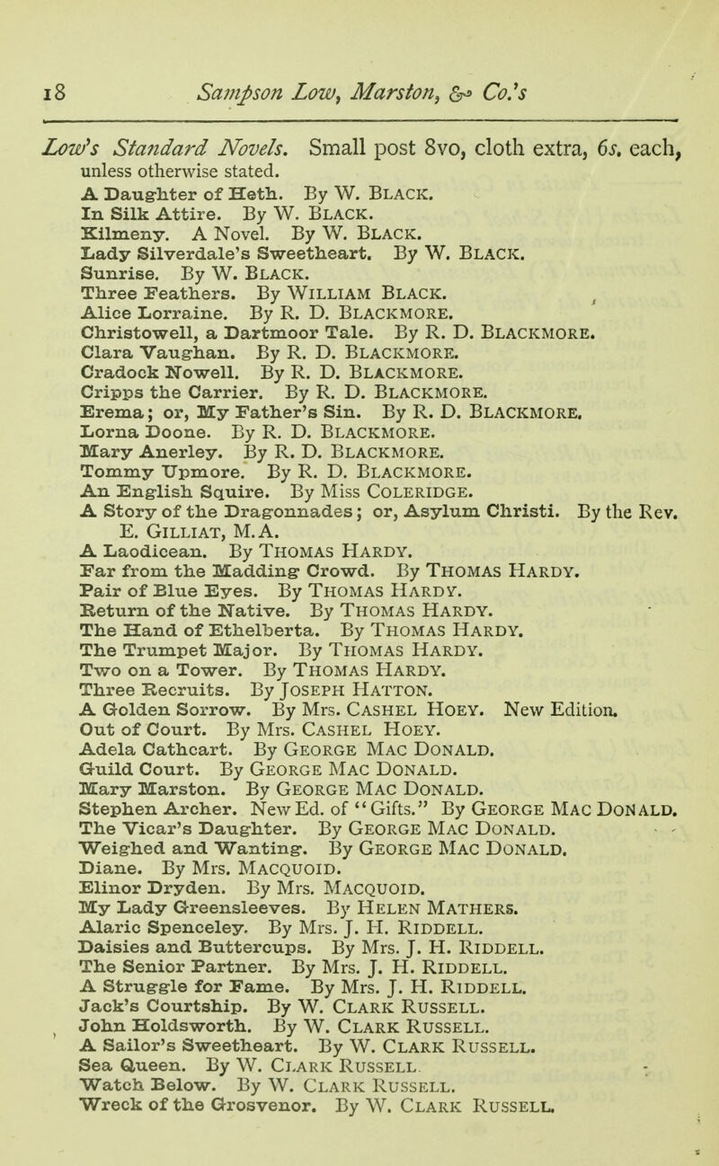 Low's Standard Novels. Small post 8vo, cloth extra, 6s. each, unless otherwise stated. A Daughter of Heth. By W. Black. In Silk Attire. By W. Black. Xilmeny. A Novel. By W. Black. Lady Silverdale's Sweetheart. By W. Black. Sunrise. By W. Black. Three Feathers. By William Black. Alice Lorraine. By R. D. Blackmore. Christowell, a Dartmoor Tale. By R. D. Blackmore. Clara Vaughan. By R. D. Blackmore. Cradock Nowell. By R. D. Blackmore. Cripps the Carrier. By R. D. Blackmore. Erema; or, My Father's Sin. By R. D. Blackmore. Lorna Doone. By R. D. Blackmore. Mary Anerley. By R. D. Blackmore. Tommy Upmore. By R. D. Blackmore. An English Squire. By Miss Coleridge. A Story of the Dragonnades; or, Asylum Christi. By the Rev. E. Gilliat, M.A. A Laodicean. By Thomas Hardy. Far from the Madding Crowd. By Thomas Hardy. Pair of Blue Eyes. By Thomas Hardy. Return of the Native. By Thomas Hardy. The Hand of Ethelberta. By Thomas Hardy. The Trumpet Major. By Thomas Hardy. Two on a Tower. By Thomas Hardy. Three Recruits. By Joseph Hatton. A Golden Sorrow. By Mrs. Cashel Hoey. New Edition. Out of Court. By Mrs. Cashel Hoey. Adela Cathcart. By George Mac Donald. Guild Court. By George Mac Donald. Mary Marston. By George Mac Donald. Stephen Archer. New Ed. of Gifts. By George Mac Donald. The Vicar's Daughter. By George Mac Donald. Weighed and Wanting. By George Mac Donald. Diane. By Mrs. Macquoid. Elinor Dryden. By Mrs. MACQUOID. My Lady Greensleeves. By Helen Mathers. Alaric Spenceley By Mrs. J. H. Riddell. Daisies and Buttercups. By Mrs. J. H. Riddell. The Senior Partner. By Mrs. J. H. Riddell. A Struggle for Fame. By Mrs. J. H. Riddell. Jack's Courtship. By W. Clark Russell. John Holdsworth. By W. Clark Russell. A Sailor's Sweetheart. By W. Clark Russell. Sea Queen. By W. Clark Russell Watch Below. By W. Clark Russell. Wreck of the Grosvenor. By W. Clark Russell.