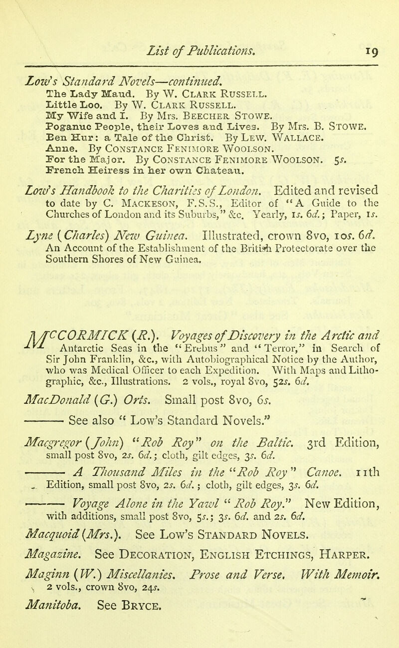 Lou?s Standard Novels—continued. The Lady Maud. By W. Clark Russell. Little Loo. By W. Clark Russell. My Wife and I. By Mrs. Beecher Stowe. Pogunuc People, their Loves and Lives. By Mrs. B. STOWE. Een Kur: a Tale of the Christ. By Lew. Wallace. Anne. By Constance Fenimore Woolson. For the Major. By Constance Fenimore Woolson. 5^. French Heiress in her own Chateau. Low's Handbook to the Charities of London. Edited and revised to date by C. Mackeson, F.S.S., Editor of  A Guide to the Churches of London and its Suburbs, &c. Yearly, if. 6d.; Paper, is. Lyne {Charles) New Guinea. Illustrated, crown 8vo, \os. 6d. An Account of the Establishment of the British Protectorate over the Southern Shores of New Guinea. TUTCCORMICK (R.). Voyages of Discovery in the Arctic and Antarctic Seas in the  Erebus and Terror, in Search of Sir John Franklin, &c, with Autobiographical Notice by the Author, who was Medical Officer to each Expedition. With Maps and Litho- graphic, &c, Illustrations. 2 vols., royal 8vo, 52s. 6d. MacDonald (G.) Oris. Small post 8vo, 6s. See also  Low's Standard Novels. Macgregor (John) Rob Roy on the Baltic. 3rd Edition, small post 8vo, 2s. 6d.; cloth, gilt edges, 3s. 6d. A Thousand Miles in the Rob Roy Canoe, nth ... Edition, small post 8vo, 2s. 6d. j cloth, gilt edges, 3s. 6d. — Voyage Alone in the Yawl  Rob Roy. New Edition, with additions, small post 8vo, $s.; 35-. 6d. and 2s. 6d. Macquoid (Mrs.). See Low's Standard Novels. Magazine. See Decoration, English Etchings, Harper. Maginn (W.) Miscellanies. Prose and Verse, With Memoir. s 2 vols., crown 8vo, 24.?. Manitoba. See Bryce.