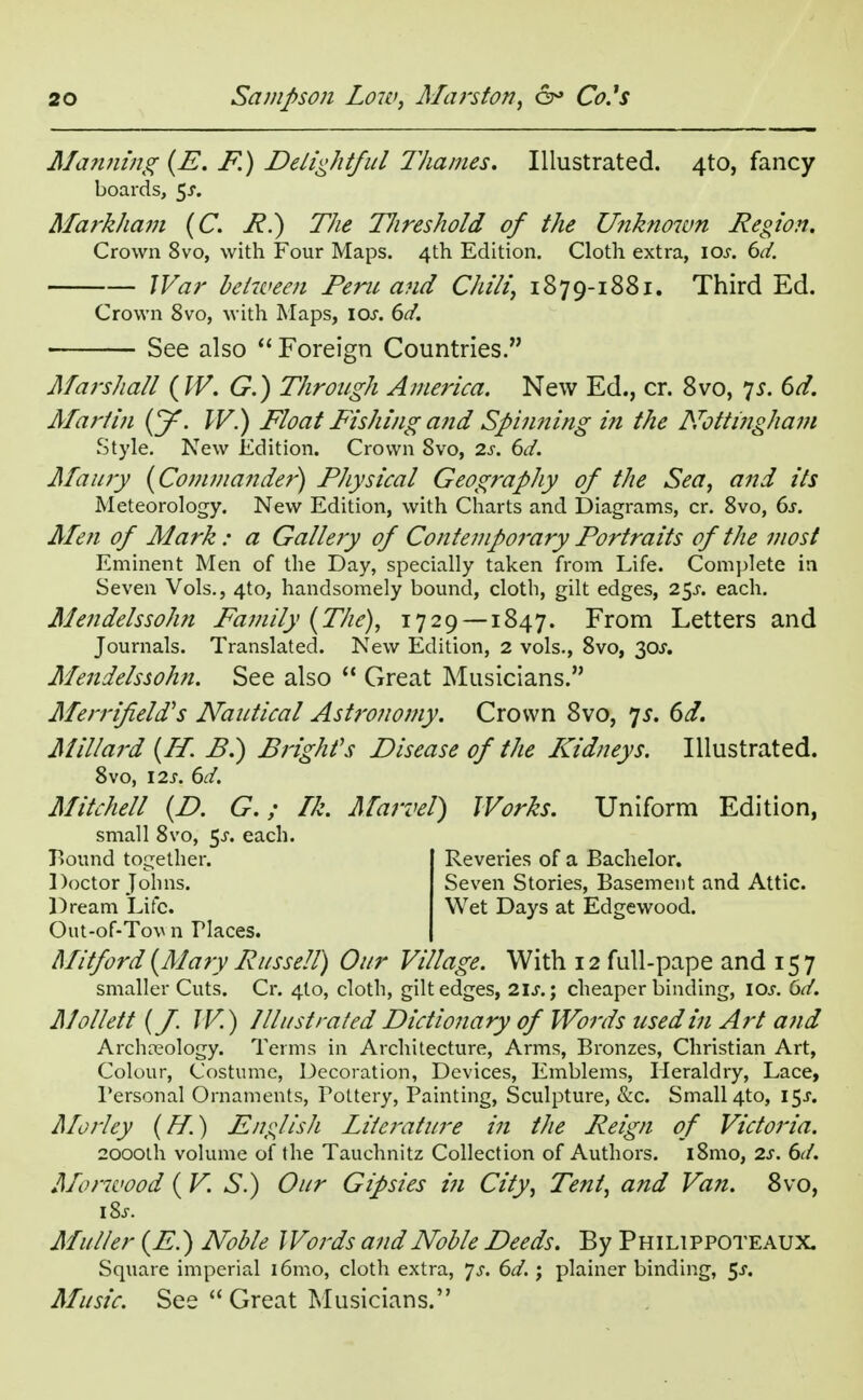 Manning (E. F.) Delightful lliames. Illustrated. 4to, fancy boards, $s. Markham (C. R.) The TJireshold of the Unknown Region. Crown 8vo, with Four Maps. 4th Edition. Cloth extra, \os. 6d. War between Peru and Chili, 1879-1881. Third Ed. Crown 8vo, with Maps, I or. 6d. See also  Foreign Countries. Marshall (W. G.) Through America. New Ed., cr. 8vo, ys. 6d. Martin (y. W.) Float Fishing and Spinning in the Nottingham .Style. New Edition. Crown Svo, 2s. 6d. Maury (Commander) Physical Geography of the Sea, and its Meteorology. New Edition, with Charts and Diagrams, cr. 8vo, 6s. Men of Mark : a Gallery of Contemporary Portraits of the most Eminent Men of the Day, specially taken from Life. Complete in Seven Vols., 4to, handsomely bound, cloth, gilt edges, 25J. each. Mendelssohn Family (The), 1729 — 1847. From Letters and Journals. Translated. New Edition, 2 vols., 8vo, 30J. Mendelssohn. See also  Great Musicians. Merrifeld's Nautical Astronomy. Crown 8vo, 75. 6d. Millard (IT. B.) Bright's Disease of the Kidneys. Illustrated. 8vo, 12j. 6d. Mitchell (D. G.; Ik. Marvel) Works. Uniform Edition, Out-of-Tov n Tlaces. Mitford (Mary Russell) Our Village. With 12 full-pape and 157 smaller Cuts. Cr. 410, cloth, gilt edges, 2\s.\ cheaper binding, iar. 6d. Mollett (J. W.) Illustrated Dictionary of Words used in Art and Archaeology. Terms in Architecture, Arms, Bronzes, Christian Art, Colour, Costume, Decoration, Devices, Emblems, Heraldry, Lace, Personal Ornaments, Pottery, Painting, Sculpture, &c. Small 4to, 15J. Mo Hey (//.) English Literature in the Reign of Victoria. 2000th volume of the Tauchnitz Collection of Authors. i8mo, 2s. 6d. Morwood (V. S.) Our Gipsies in City, Tent, and Van. 8vo, iSs. Adulter (E.) Noble Words and Noble Deeds. By Philippoteaux. Square imperial i6mo, cloth extra, *js. 6d.; plainer binding, 5^. Music. See  Great Musicians. small 8vo, 5-r. each. Bound together. Doctor Johns. Dream Life. Reveries of a Bachelor. Seven Stories, Basement and Attic. Wet Days at Edgewood.