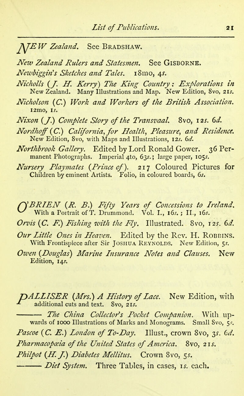 £sJE W Zealand. See Bradshaw. New Zealand Rulers and Statesmen. See Gisborne. Newbiggiris Sketches and Tales. i8mo, 4s. Nicholls {J. H. Kerry) The King Country: Explorations in New Zealand. Many Illustrations and Map. New Edition, 8vo, lis, Nicholson (C.) Work and Workers of the British Association. l2mo, is. Nixon {J.) Complete Story of the Transvaal. 8vo, 12s. 6d. Nordhoff (C) California, for HealthPleasure, and Residence. New Edition, 8vo, with Maps and Illustrations, \2s. 6d. Northbrook Gallery. Edited by Lord Ronald Gower. 36 Per- manent Photographs. Imperial 4to, 63^.; large paper, 105J. Nursery Playmates {Prince of). 217 Coloured Pictures for Children by eminent Artists. Folio, in coloured boards, 6s. fSBRIEN (R. B.) Fifty Years of Concessions to Ireland. ^ With a Portrait of T. Drummond. Vol. I., i6j. ; II., \6s. Orvis {C. P.) Fishing with the Fly. Illustrated. 8vo, 125-. 6d. Our Little Ones in Heaven. Edited by the Rev. H. Robbins. With Frontispiece after Sir Joshua Reynolds. New Edition, $s. Owen {Douglas) Marine Insurance Notes and Clauses. New Edition, 14s. pALLISER {Mrs.) A History of Lace. New Edition, with •*- additional cuts and text. 8vo, 21 J. The China Collector's Pocket Companion. With up- wards of 1000 Illustrations of Marks and Monograms. Small Svo, 5.C. Pascoe {C. E.) London of To-Day. Illust., crown 8vo, 3*. 6d. Pharmacopoeia of the United States of America. 8vo, 21 J-. Philpot {H. J.) Diabetes Mellitus. Crown Svo, 5J. Diet System. Three Tables, in cases, is. each.