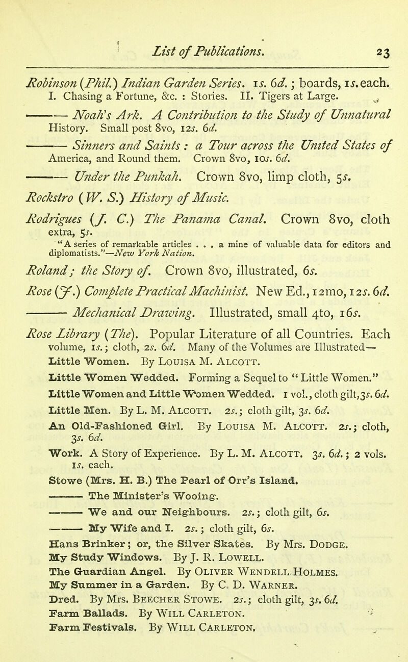 Robinson {Phil.) Indian Garden Series, is. 6d.; boards, u.each. I. Chasing a Fortune, &c. : Stories. II. Tigers at Large. ^ Noah's Ark. A Contribution to the Study of Unnatural History. Small post 8vo, \2s. 6d. Sinners and Saints : a Tour across the United States of America, and Round them. Crown 8vo, iar. 6d. Under the Punkah. Crown 8vo, limp cloth, 5^. Rockstro ( W. S.) History of Music. Rodrigues (J. C.) The Panama Canal. Crown 8vo, cloth extra, $s. A series of remarkable articles ... a mine of valuable data for editors and diplomatists.—New York Nation. Roland; the Story of Crown 8vo, illustrated, 6s. Rose (J^.) Complete Practical Machinist. New Ed., 12 mo, 12s. 6d. Mechanical Drawing. Illustrated, small 4to, 16s. Rose Library (The). Popular Literature of all Countries. Each volume, Is.; cloth, is. 6d. Many of the Volumes are Illustrated— Little Women. By Louisa M. Alcott. Little Women Wedded. Forming a Sequel to  Little Women. Little Women and Little Women Wedded. 1 vol., cloth gilt,3s. 6d. Little Men. By L. M. Alcott. 2s. ; cloth gilt, 3s. 6d. An Old-Fashioned Girl. By Louisa M. Alcott. 2s.; cloth, 3s. 6d. Work. A Story of Experience. By L. M. Alcott. 3^. 6d.; 2 vols. is. each. Stowe (Mrs. H. B.) The Pearl of Orr's Island. ——— The Minister's Wooing1. We and our Neighbours. 2s.; cloth gilt, 6s. ■ My Wife and I. 2s.; cloth gilt, 6s. Hans Brinker ; or, the Silver Skates. By Mrs. Dodge. My Study Windows. By J. R. Lowell. The Guardian Angel. By Oliver Wendell Holmes. My Summer in a Garden. By C D. Warner. Dred. By Mrs. Beecher Stowe. 2s.; cloth gilt, 3^. 6d. Farm Ballads. By Will Carleton. - Farm Festivals. By Will Carleton.