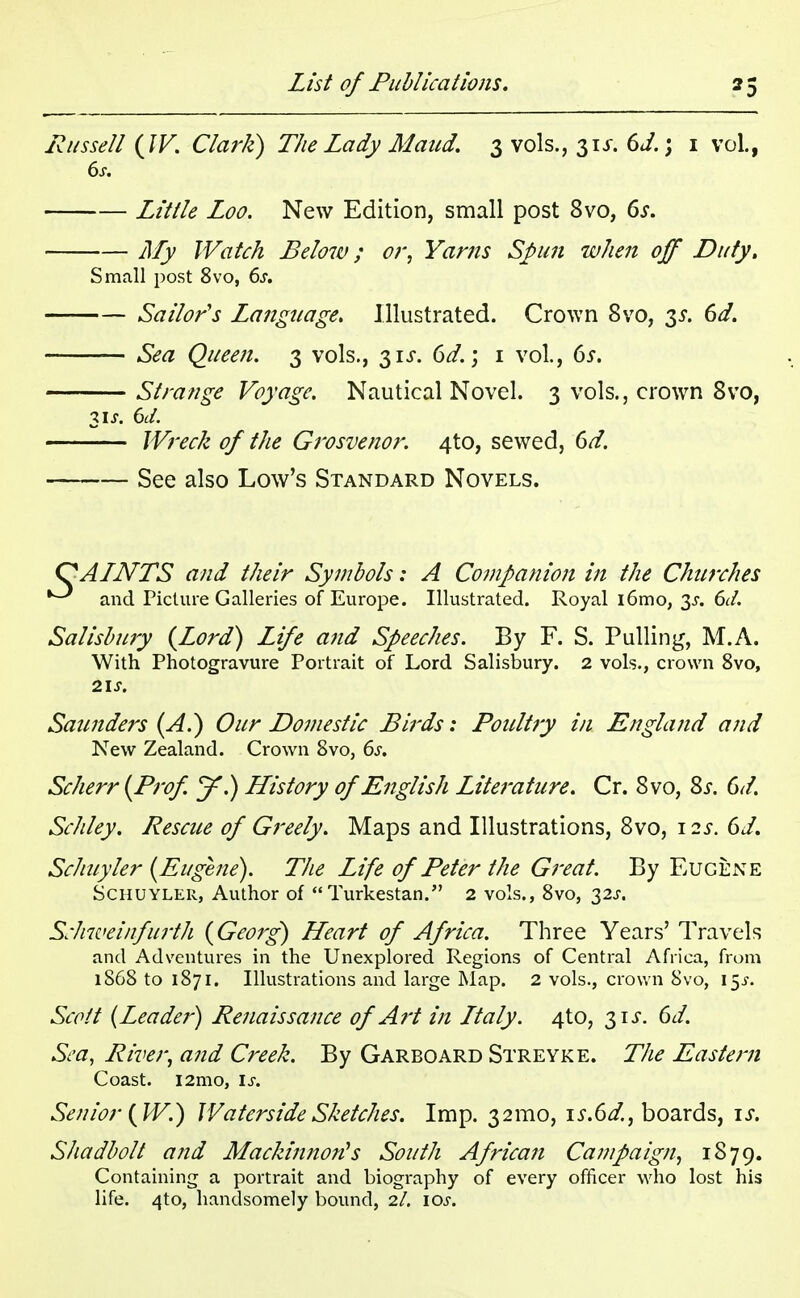 Russell {W. Clark) The Lady Maud. 3 vols., 31s. 6J.; 1 vol., 6s. Little Loo. New Edition, small post 8vo, 6s. My Watch Below; or, Yams Spun when off Duty, Small post 8vo, 6s. Sailor's Langtiage. Illustrated. Crown 8vo, 3*. 6d. Sea Queen. 3 vols., 31^. 6d.; 1 vol., 6s. Strange Voyage. Nautical Novel. 3 vols., crown 8vo, 31 s. 6d. Wreck of the Grosvenor. 4to, sewed, 6d. See also Low's Standard Novels. QAINTS and their Symbols: A Companion in the Churches and Picture Galleries of Europe. Illustrated. Royal l6mo, 3^. 6d. Salisbury {Lord) Life and Speeches. By F. S. Pulling, M.A. With Photogravure Portrait of Lord Salisbury. 2 vols., crown 8vo, 21 J. Saunders (A.) Our Domestic Birds: Poultry in England and New Zealand. Crown 8vo, 6s. Scherr {Prof y.) History of English Literature. Cr. 8vo, Ss. 6d. Schley. Rescue of Greely. Maps and Illustrations, 8vo, 12*. 6d. Schuyler {Eugene). The Life of Peter the Great. By Eugene Schuyler, Author of Turkestan. 2 vols., 8vo, 32^. Schweinfurth {Georg) Heart of Africa. Three Years' Travels and Adventures in the Unexplored Regions of Central Africa, from 1868 to 1871. Illustrations and large Map. 2 vols., crown 8vo, 15J. Scott (Leader) Renaissance of Art in Ltaly. 4to, 31s. 6d. Sea, River, and Creek. By Garboard Streyke. The Eastern Coast. i2mo, is. Senior {W.) Waterside Sketches. Imp. 321110, \s.6d., boards, is. Shadbolt and Mackinnon's South African Campaign, 1879. Containing a portrait and biography of every officer who lost his life. 4to, handsomely bound, 2/. \os.