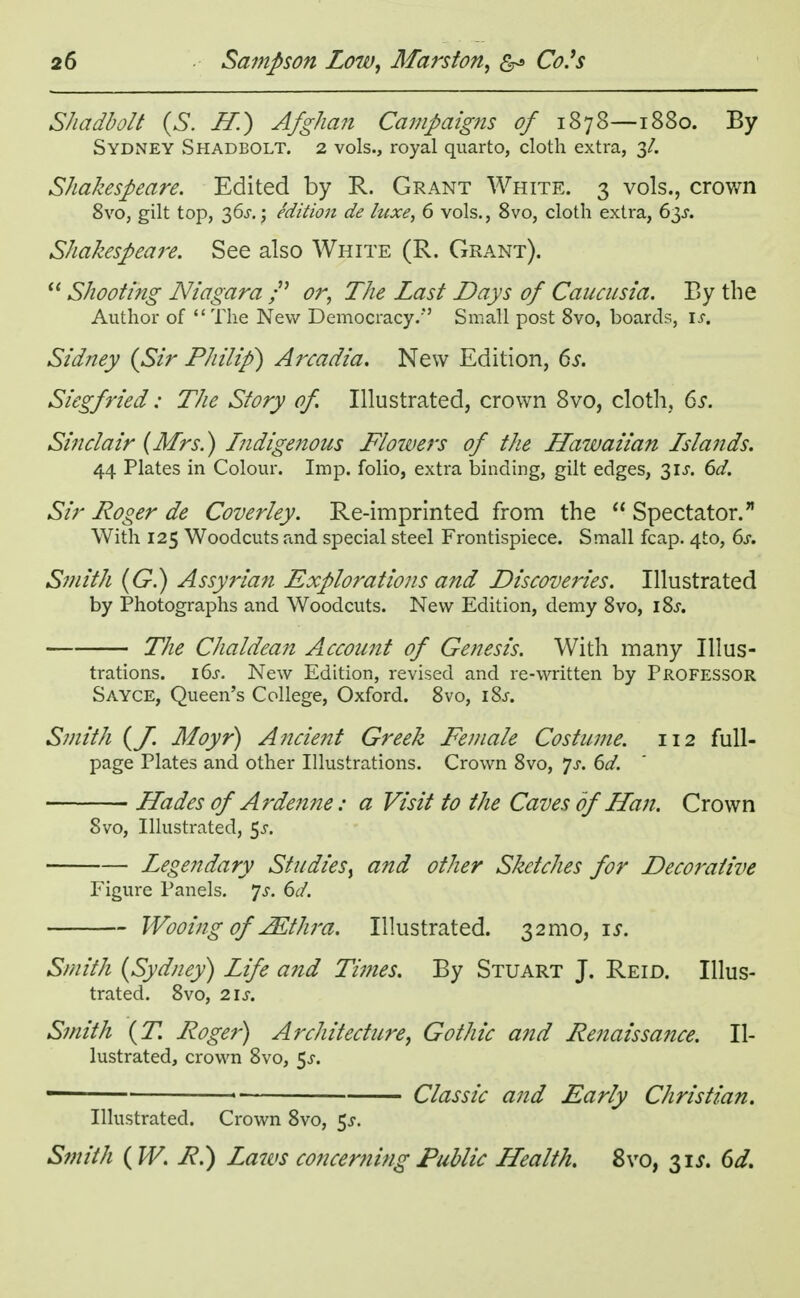 Shadbolt (S. H) Afghan Campaigns of 1878—1880. By Sydney Shadbolt. 2 vols., royal quarto, cloth extra, 3/. Shakespeare. Edited by R. Grant White. 3 vols., crown 8vo, gilt top, 36J.; edition de luxe, 6 vols., 8vo, cloth extra, 63s. Shakespeare. See also White (R. Grant).  Shooting Niagara /' or, The Last Days of Cancusia. By the Author of The New Democracy.*' Small post 8vo, boards, is, Sidney {Sir Philip) Arcadia. New Edition, 6s. Siegfried; The Story of Illustrated, crown 8vo, cloth, 6s. Sine/air (Mrs.) Indigenous Flotvers of the Hawaiian Islands. 44 Plates in Colour. Imp. folio, extra binding, gilt edges, 31 J. 6d. Sir Roger de Coverley. Re-imprinted from the  Spectator. With 125 Woodcuts and special steel Frontispiece. Small fcap. 4to, 6s. Smith (G.) Assyrian Explorations and Discoveries. Illustrated by Photographs and Woodcuts. New Edition, demy 8vo, 18^. The Chaldean Account of Genesis. With many Illus- trations. i6j. New Edition, revised and re-written by Professor Sayce, Queen's College, Oxford. 8vo, i&r. Smith (J. Moyr) Ancient Greek Female Costume. 112 full- page Plates and other Illustrations. Crown 8vo, Js. 6d. Hades of Ardenne: a Visit to the Caves of Han. Crown Svo, Illustrated, $s. Legendary Studies, and other Sketches for Decorative Figure Panels. *]s. 6d. Wooing of' JEthra. Illustrated. 32mo, ij\ Smith {Sydney) Life and Times. By Stuart J. Reid. Illus- trated. 8vo, 2\S. Smith {T. Roger) Architecture, Gothic and Renaissance. Il- lustrated, crown Svo, $s. - ■ Classic and Early Christian. Illustrated. Crown 8vo, 5^. Smith (W. R.) Laws concerning Public Health. 8vo, 31*. 6d.