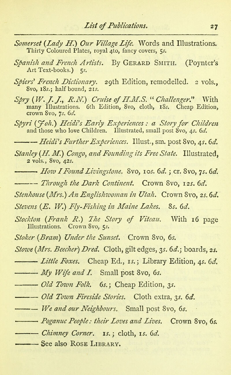 Somerset {Lady Hi) Our Village Life. Words and Illustrations. Thirty Coloured Plates, royal 4to, fancy covers, $s. Spanish and French Artists. By Gerard Smith. (Poynter's Art Text-books.) $s> Spiers' French Dictionary. 29th Edition, remodelled. 2 vols., 8vo, i8j.; half bound, 2\s. Spry {W.J. J., R.N.) Cruise of H.M.S.  Challenger:1 With many Illustrations. 6th Edition, 8vo, cloth, l8.r. Cheap Edition, crown 8vo, 'Js. 6d. Spyri {J oh?) Heidi's Early Experiences : a Story for Children and those who love Children. Illustrated, small post 8vo, 4^. 6d. Heidi's Further Experiences. Illust, sm. post 8vo, 4s. 6d. Stanley {H. M.) Congo^ and Founding its Free State. Illustrated, 2 vols., 8vo, 42J. — How I Found Livingstone. 8vo, 10s. 6d. ; cr. 8vo, 7*. 6d. Through the Dark Continent. Crown 8vo, 12s. 6d. Stenhouse {Mrs.) An Englishwoman in Utah. Crown 8vo, 2s. 6d. Stevens {E. W.) Fly-Fishing in Maine Lakes. 8s. 6d. Stockton {Frank P.) The Story of Viteau. With 16 page Illustrations. Crown 8vo, 5.5-. Stoker {Bram) Under the Sunset. Crown 8vo, 6s. Stowe {Mrs. Beecher) Dred. Cloth, gilt edges, 3s. 6d.; boards, 2s. Little Foxes. Cheap Ed., is.; Library Edition, 4s. 6d. My Wife and L. Small post 8vo, 6s. — Old Town Folk. 6s.; Cheap Edition, 3*. Old Tozvn Fireside Stories. Cloth extra, 3s. 6d. We and our Neighbours. Small post 8vo, 6s. Poganuc People: their Loves a?td Lives. Crown 8vo, 6s. Chimney Comer, is.; cloth, is. 6d. — See also Rose Library.