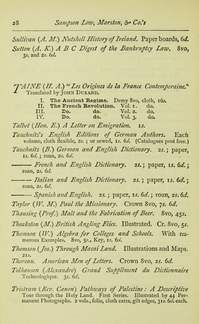 Sullivan (A. M.) Nutshell History of Ireland. Paper boards, 6d. Sutton (A. K.) A B C Digest of the Bankruptcy Law. 8vo, 3-t, and 2s. 6d. n^AINE (II. A.) Les Origines de la France Contemporaine? Translated by John Durand. I. The Ancient Regime. Demy 8vo, cloth, 16s. II. The French Revolution. Vol. I. do. III. Do. do. Vol.2. do. IV. Do. do. Vol. 3. do. Talbot (Hon. E.) A Letter on Emigration, is. Tauchnitz's English Editions of German Authors. Each volume, cloth flexible, is. ; or sewed, is. 6d. (Catalogues post free.) Tauchnitz (B.) German and English Dictionary. 2s.; paper, ij-. 6d. ; roan, 2s. 6d. ~ French and English Dictionary. 2s.; paper, is. 6d.; roan, 2s. 6d. Italian and English Dictionary. 2s.; paper, is. 6d.; roan, 2s. 6d. Spanish and English. 2s.; paper, is. 6d.; roan, 2s. 6d. 2ay/or (W. M.) Paul the Missionary. Crown 8vo, 7 s. 6d. Tha using (Prof) Malt and the Fabrication of Beer. 8vo, 455-. Theakston (M.) British Angling Flies. Illustrated. Cr. 8vo, 5^. Thomson (IV.) Algebra for Colleges and Schools. With nu- merous Examples, 8vo, $s., Key, is. 6x. Thomson (Jos.) Through Masai Land. Illustrations and Maps. 2\S. Thorcau. American Men of Letters. Crown 8vo, 2s. 6d. Tolhausen (Alexandre) Grand Supplement du Dictionnaire Tcchnologique. 2s- 6d. Tristram {Pcv. Canon) Pathways of Palestine: A Descriptive Tour through the Holy Land. First Series. Illustrated by 44 Per- manent Photographs. 2 vols., folio, cloth extra, gilt edges, 31J. 6d. each.