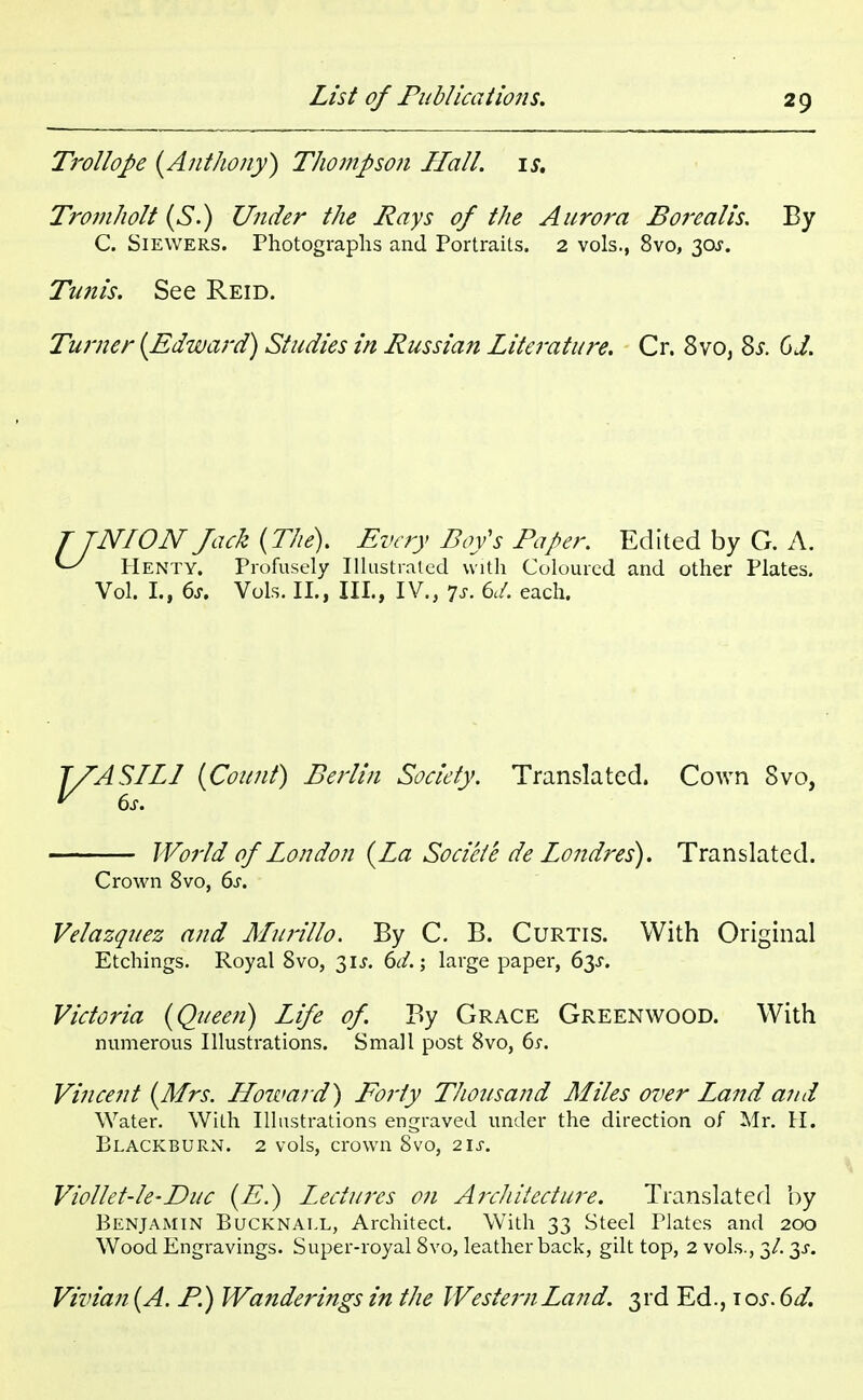 Trollope (Anthony) Thompson Hall. is. Tromholt (S.) Under the Rays of the Aurora Borealis. By C. Siewers. Photographs and Portraits. 2 vols., 8vo, 30$. Tunis. See Reid. Turner {Edward) Studies in Russian Literature. Cr. 8vo, 8s. CJ. T TNI ON Jack (The). Every Boy's Paper. Edited by G. A. V' Henty. Profusely Illustrated with Coloured and other Plates. Vol. I., 6s. Vols. II., III., IV., 7s. 6d. each. rASILI (Count) Berlin Society. Translated. Cown 8vo, World of London (La Societe de Londres). Translated. Crown 8vo, 6s. Velazquez and Murillo. By C. B. Curtis. With Original Etchings. Royal 8vo, 3U. 6d.; large paper, 63J. Victoria (Queen) Life of. By Grace Greenwood. With numerous Illustrations. Small post 8vo, 6s. Vincent (Mrs. Howard) Eorly Thousand Miles over Land and Water. With Illustrations engraved under the direction of Mr. H. Blackburn. 2 vols, crown 8vo, 21s. Viollet-le-Duc (E.) Lectures on Architecture. Translated by Benjamin Bucknall, Architect. With 33 Steel Plates and 200 Wood Engravings. Super-royal 8vo, leather back, gilt top, 2 vols., 3/. ^s. Vivian (A. P.) Wanderings in the Western Land. 3rd Ed., \os. 6d. 6s.