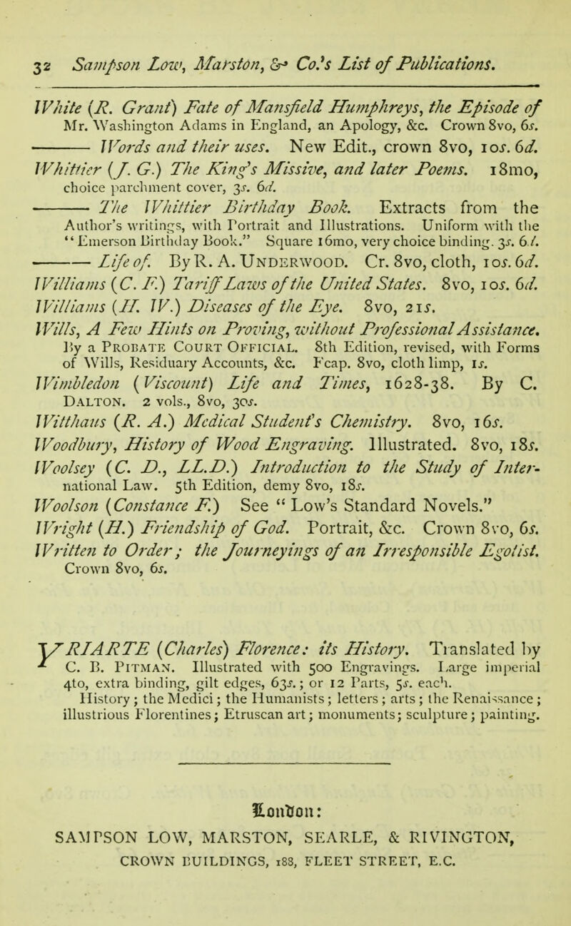 White (R. Grant) Fate of Mansfield Humphreys, the Episode of Mr. Washington Adams in England, an Apology, &c. Crown 8vo, 6s. J Fords and their uses. New Edit., crown 8vo, ios. 6d. Whittier (J. G.) The King's Missive, and later Poems. 181110, choice parchment cover, 3.5-. 6d. 2he Whittier Birthday Book. Extracts from the Author's writings, with Portrait and Illustrations. Uniform with the Emerson Birthday Book. Square i6mo, very choice binding. 3.C 6./. Life of. By R. A. Underwood. Cr. 8vo, cloth, 10s. 6d. Williams (C. F.) Tariff'Lazes of the United States. 8vo, io.r. 6d. Williams {II. J V.) Diseases of the Eye. 8vo, 2\s. Wills, A Few LLints on Proving, without Professional Assistance, By a Probate Court Official. 8th Edition, revised, with Eorms of Wills, Residuary Accounts, Sec. Ecap. 8vo, cloth limp, is. Wimbledon {Viscount) Life and Times, 1628-38. By C. Dalton. 2 vols., 8vo, 30^. Witthaus (P. A.) Medical Student's Chemistry. 8vo, \6s. Woodbury, History of Wood Engraving. Illustrated. 8vo, \Zs. Woolsey (C. D., LL.D.) Introduction to the Study of Inter* national Law. 5th Edition, demy 8vo, iSj-. Woolson {Constance F.) See  Low's Standard Novels. Wright {H.) Friendship of God. Portrait, &c. Crown 8vo, 6s. Written to Order; the Journey ings of an Irresponsible Egotist. Crown 8vo, 6s. RIARTE {Charles) Florence; its History. Translated by C. B. Pitman. Illustrated with 500 Engravings. Large imperial 4to, extra binding, gilt edges, 6i>s.; or 12 Parts, $s. each. History ; the Medici; the Humanists ; letters ; arts ; the Renaissance ; illustrious Florentinesj Etruscan art; monuments; sculpture; painting. KonVon: SAMPSON LOW, MARSTON, SEARLE, & RIVINGTON, CROWN BUILDINGS, 188, FLEET STREET, E.C.