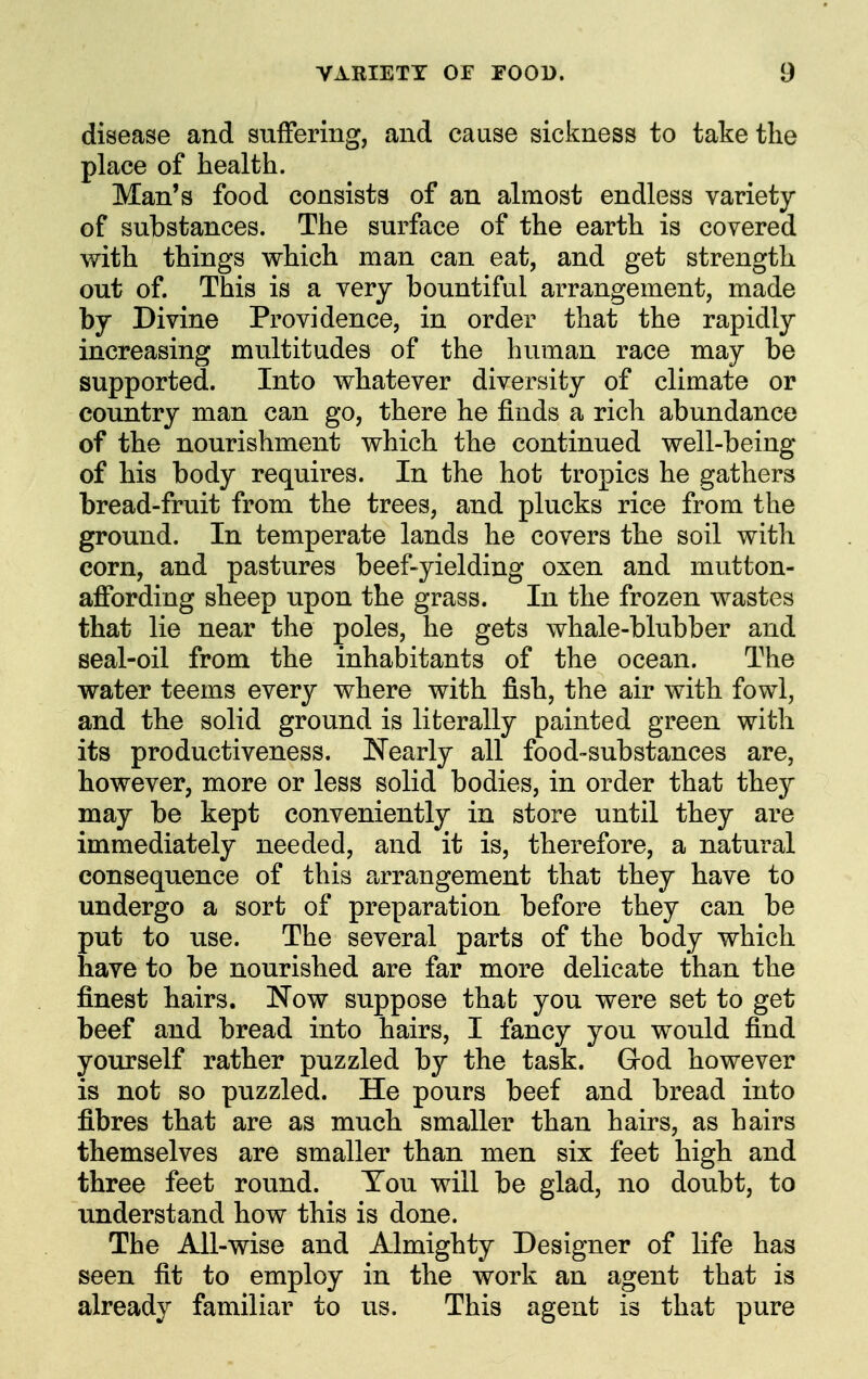 disease and suffering, and cause sickness to take the place of health. Man's food consists of an almost endless variety of substances. The surface of the earth is covered with things which man can eat, and get strength out of. This is a very bountiful arrangement, made by Divine Providence, in order that the rapidly increasing multitudes of the human race may be supported. Into whatever diversity of climate or country man can go, there he finds a rich abundance of the nourishment which the continued well-being of his body requires. In the hot tropics he gathers bread-fruit from the trees, and plucks rice from the ground. In temperate lands he covers the soil with corn, and pastures beef-yielding oxen and mutton- affording sheep upon the grass. In the frozen wastes that lie near the poles, he gets whale-blubber and seal-oil from the inhabitants of the ocean. The water teems every where with fish, the air with fowl, and the solid ground is literally painted green with its productiveness. !Nearly all food-substances are, however, more or less solid bodies, in order that they may be kept conveniently in store until they are immediately needed, and it is, therefore, a natural consequence of this arrangement that they have to undergo a sort of preparation before they can be put to use. The several parts of the body which have to be nourished are far more delicate than the finest hairs. Now suppose that; you were set to get beef and bread into hairs, I fancy you would find yourself rather puzzled by the task. Grod however is not so puzzled. He pours beef and bread into fibres that are as much smaller than hairs, as hairs themselves are smaller than men six feet high and three feet round. You will be glad, no doubt, to understand how this is done. The All-wise and Almighty Designer of life has seen fit to employ in the work an agent that is already familiar to us. This agent is that pure