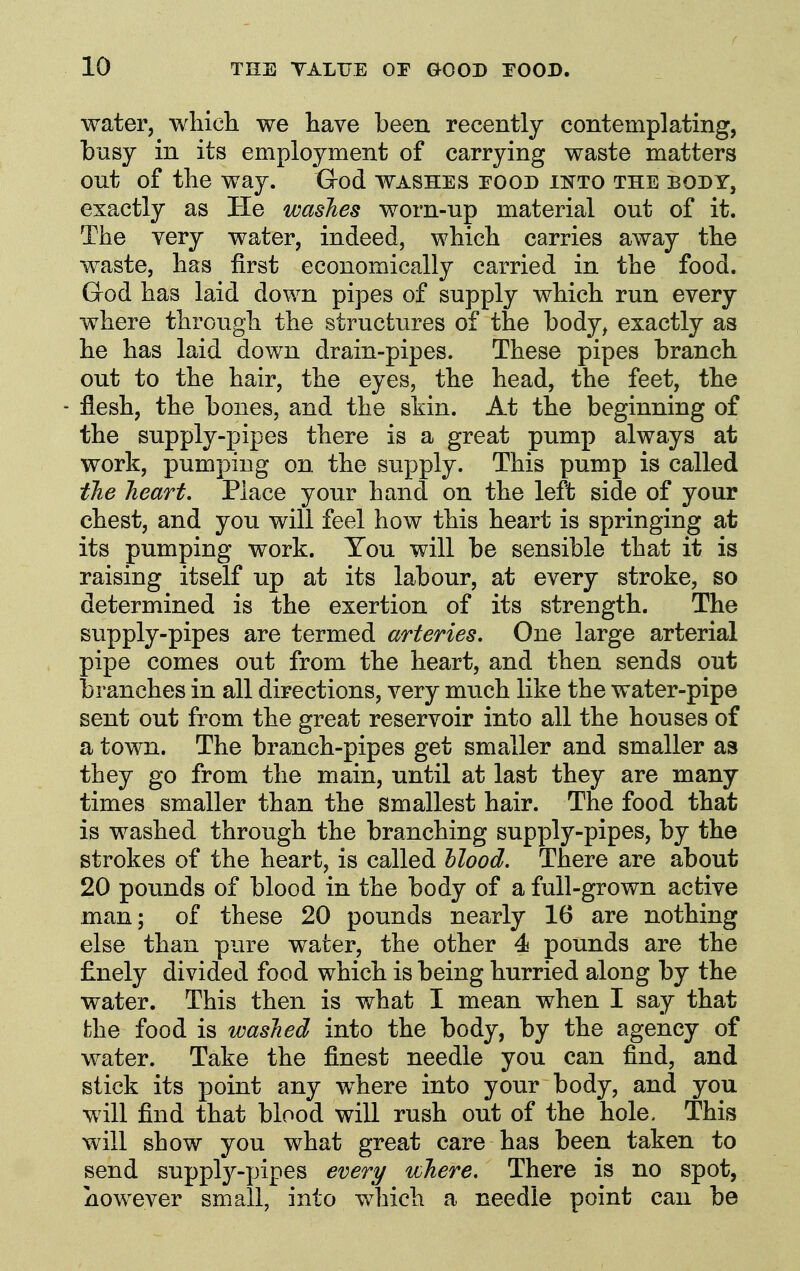 water, which we have been recently contemplating, busy in its employment of carrying waste matters out of the way. Ood washes roon ikto the body, exactly as He washes worn-up material out of it. The very water, indeed, which carries away the waste, has first economically carried in the food. God has laid down pipes of supply which run every where through the structures of the body^ exactly as he has laid down drain-pipes. These pipes branch out to the hair, the eyes, the head, the feet, the flesh, the bones, and the skin. At the beginning of the supply-pipes there is a great pump always at work, pumping on the supply. This pump is called the heart. Place your hand on the left side of your chest, and you will feel how this heart is springing at its pumping work. You will be sensible that it is raising itself up at its labour, at every stroke, so determined is the exertion of its strength. The supply-pipes are termed arteries. One large arterial pipe comes out from the heart, and then sends out branches in all directions, very much like the water-pipe sent out from the great reservoir into all the houses of a town. The branch-pipes get smaller and smaller as they go from the main, until at last they are many times smaller than the smallest hair. The food that is washed through the branching supply-pipes, by the strokes of the heart, is called Mood. There are about 20 pounds of blood in the body of a full-grown active man; of these 20 pounds nearly 16 are nothing else than pure water, the other 4 pounds are the finely divided food which is being hurried along by the water. This then is what I mean when I say that the food is washed into the body, by the agency of water. Take the finest needle you can find, and stick its point any where into your body, and you will find that blood will rush out of the hole. This will show you what great care has been taken to send supply-pipes every where. There is no spot, however small, into which a needle point can be