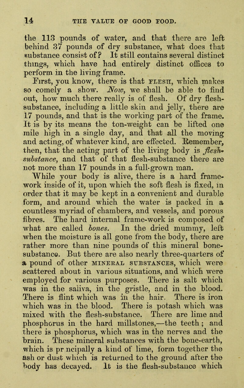 the 113 pounds of water, and that there are left behind 37 pounds of dry substance, what does that t?ubstance consist of? It still contains several distinct things, which have had entirely distinct offices to perform in the living frame. Eirst, you know, there is that flesk, which makes so comely a show. Now, we shall be able to find out, how much there really is of flesh. Of dry flesh- substance, including a little skin and jelly, there are 17 pounds, and that is the working part of the frame. It is by its means the ton-weight can be lifted one mile high in a single day, and that all the moving and acting, of whatever kind, are efiected. Kemember, then, that the acting part of the living body is flesh* substance, and that of that flesh-substance there are not more than 17 pounds in a full-grown man. While your body is alive, there is a hard frame- work inside of it, upon which the soft flesh is fixed, in order that it may be kept in a convenient and durable form, and around which the water is packed in a countless myriad of chambers, and vessels, and porous fibres. The hard internal frame-work is composed of what are called tones. In the dried mummy, left when the moisture is all gone from the body, there are rather more than nine pounds of this mineral bone- substance. But there are also nearly three-quarters of a pound of other mineral substances, which were scattered about in various situations, and which were employed for various purposes. There is salt which was in the saliva, in the gristle, and in the blood. There is flint which was in the hair. There is iron which was in the blood. There is potash which was mixed with the flesh-substance. There are lime and phosphorus in the hard millstones,—the teeth ; and there is phosphorus, which was in the nerves and the brain. These mineral substances with the bone-earth, which is pr ncipally a kind of lime, form together the ash or dust which is returned to the ground after the body has decayed. It is the flesh-substance which