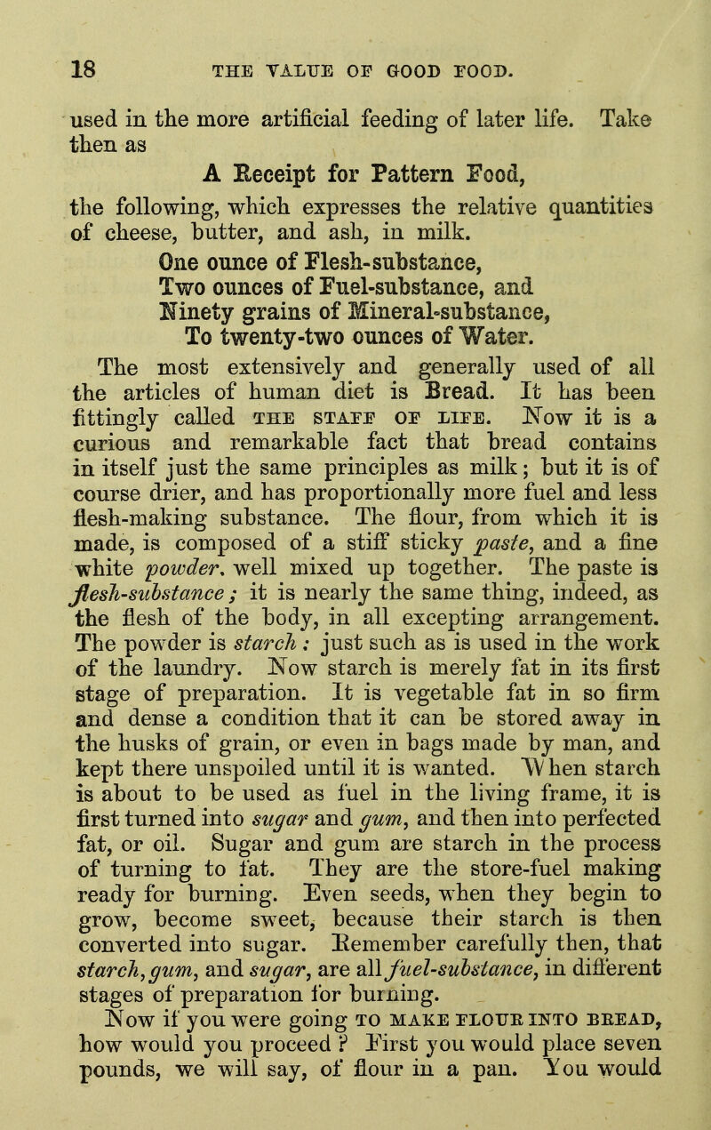 used in tlie more artificial feeding of later life. Take then as A Eeeeipt for Pattern Food, the following, which expresses the relative quantities of cheese, butter, and ash, in milk. One ounce of Flesh-substance, Two ounces of Fuel-substance, and Ninety grains of Mineral=substanee, To twenty-two ounces of Water. The most extensively and generally used of all the articles of human diet is Bread. It has been fittingly called the stafe oe liee. Now it is a curious and remarkable fact that bread contains in itself just the same principles as milk; but it is of course drier, and has proportionally more fuel and less flesh-making substance. The flour, from which it is made, is composed of a stifl sticky ^aste, and a fine white powder, well mixed up together. The paste is Jlesh-suhstance ; it is nearly the same thing, indeed, as the flesh of the body, in all excepting arrangement. The powder is starch: just such as is used in the work of the laundry. Now starch is merely fat in its first stage of preparation. It is vegetable fat in so firm and dense a condition that it can be stored away in the husks of grain, or even in bags made by man, and kept there unspoiled until it is wanted. W hen starch is about to be used as fuel in the living frame, it is first turned into sn^ar and ^um^ and then into perfected fat, or oil. Sugar and gum are starch in the process of turning to fat. They are the store-fuel making ready for burning. Even seeds, when they begin to grow, become sweet, because their starch is then converted into sugar. Eemember carefully then, that starch, gum, and sugar, are all fuel-sulstance, in difierent stages of preparation lor burning. Now if you were going to make eloue into beead, how would you proceed ? I'irst you would place seven pounds, we will say, of flour in a pan. ^ou would