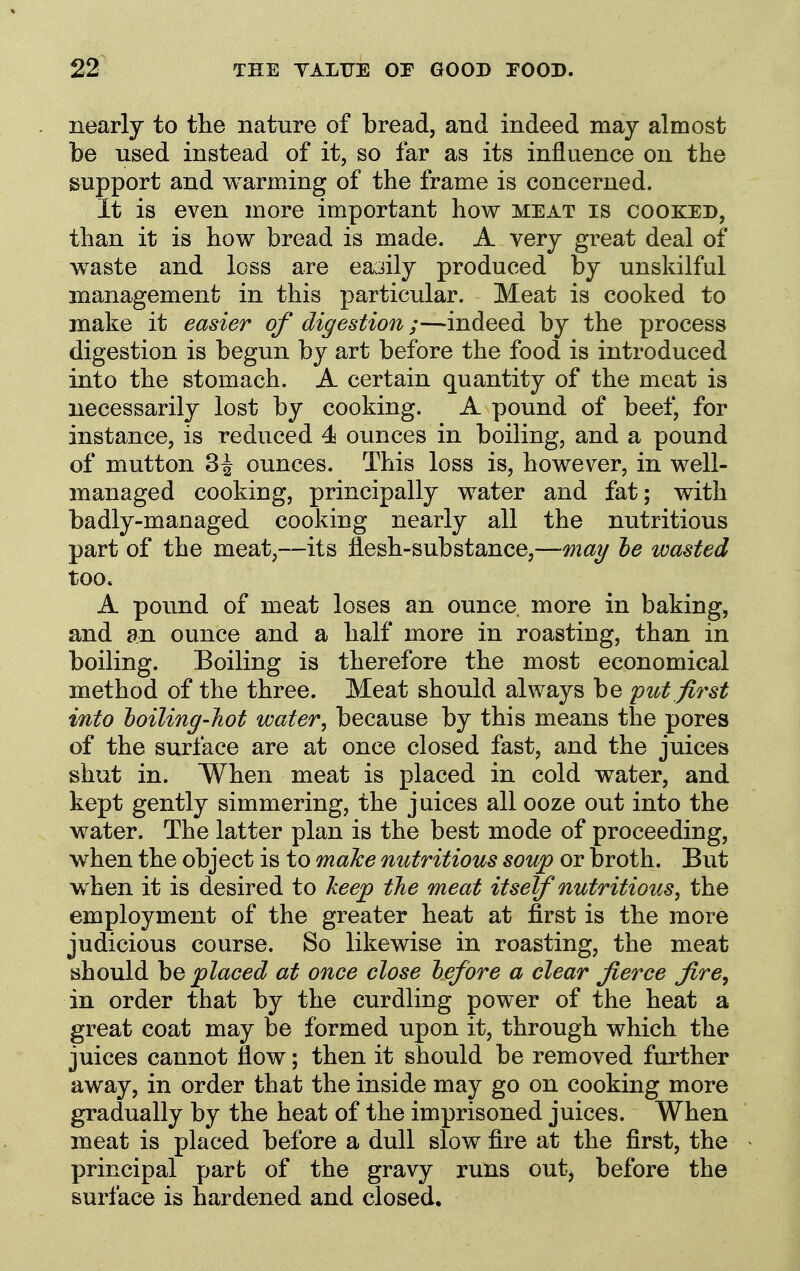nearly to the nature of bread, and indeed may almost be used instead of it, so far as its influence on the support and warming of the frame is concerned. It is even more important how meat is cooked, than it is how bread is made. A very great deal of w^aste and loss are easily produced by unskilful management in this particular. Meat is cooked to make it easier of digestion;—indeed by the process digestion is begun by art before the food is introduced into the stomach. A certain quantity of the meat is necessarily lost by cooking. A pound of beef, for instance, is reduced 4 ounces in boiling, and a pound of mutton 34 ounces. This loss is, however, in well- managed cooking, principally water and fat; with badly-managed cooking nearly all the nutritious part of the meat,—its flesh-substance,—may he wasted too. A pound of meat loses an ounce more in baking, and an ounce and a half more in roasting, than in boiling. Boiling is therefore the most economical method of the three. Meat should always be put first into loiling-hot water, because by this means the pores of the surface are at once closed fast, and the juices shut in. When meat is placed in cold water, and kept gently simmering, the juices all ooze out into the water. The latter plan is the best mode of proceeding, when the object is to maJce nutritious soup or broth. But when it is desired to keep the meat itself nutritious, the employment of the greater heat at first is the more judicious course. So likewise in roasting, the meat should \ie placed at once close hefbre a clear fierce fire, in order that by the curdling power of the heat a great coat may be formed upon it, through which the juices cannot flow; then it should be removed further away, in order that the inside may go on cooking more gradually by the heat of the imprisoned juices. When meat is placed before a dull slow fire at the first, the principal part of the gravy runs out, before the surface is hardened and closed.