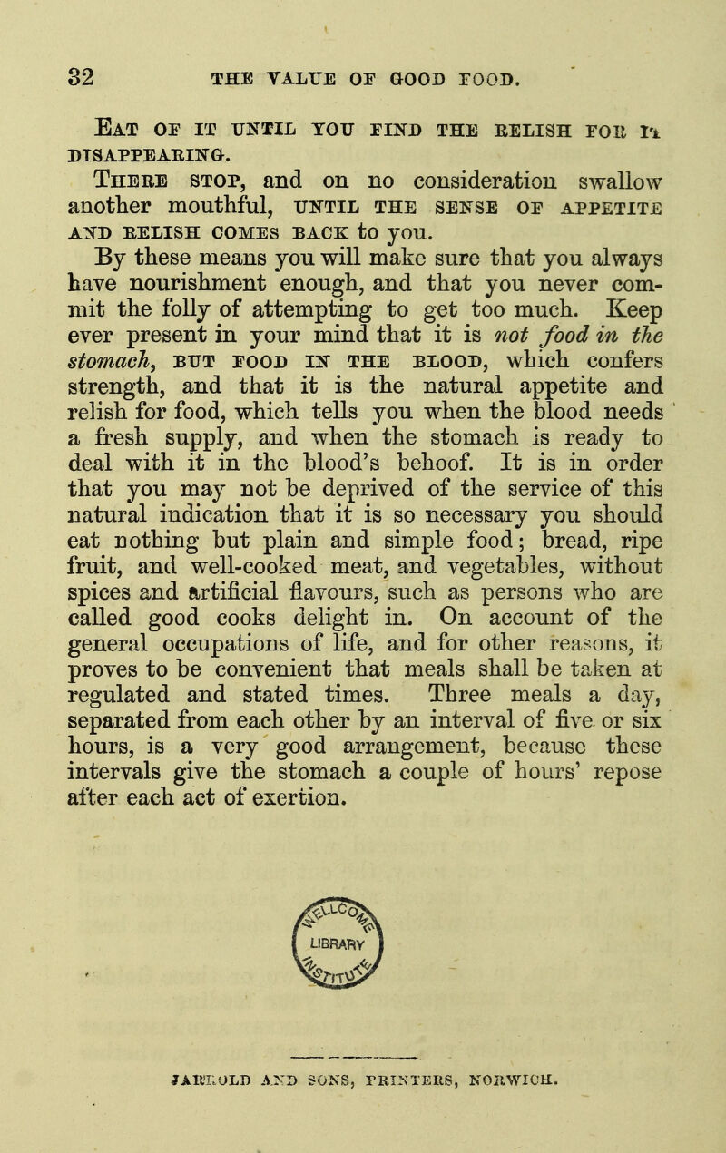 Eat oe it until tou eind the relish roit Vk DISAPPEARINa. There stop, and on no consideration swallow aaotlier mouthful, totil the sense oe appetite AND relish comes BACK: to you. By these means you will make sure that you always have nourishment enough, and that you never com- mit the folly of attempting to get too much. Keep ever present in your mind that it is not food in the stomach, but food in the blood, which confers strength, and that it is the natural appetite and relish for food, which tells you when the blood needs a fresh supply, and when the stomach is ready to deal with it in the blood's behoof. It is in order that you may not be deprived of the service of this natural indication that it is so necessary you should eat nothing but plain and simple food; bread, ripe fruit, and well-cooked meat, and vegetables, without spices and artificial flavours, such as persons who are called good cooks delight in. On account of the general occupations of life, and for other reasons, it proves to be convenient that meals shall be taken at regulated and stated times. Three meals a day, separated from each other by an interval of five or six hours, is a very good arrangement, because these intervals give the stomach a couple of hours' repose after each act of exertion. JABIIIOLD AND SONS, PRINTERS, NORWICH.