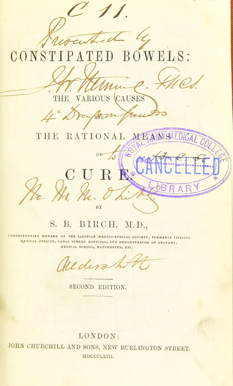 THE VAEIOUS iCAUSES^ THE EATIONAL ME^^'afflSf^!^ S. B. BIRCH, M.D., COrniESfoSBIilG MBMBBB OF THE aAlOPlAN MEDICO-ETUICAL SOCIETV, FOIMERLr TISITISU >1EDICAL OFFICER, CASAI, SIBEET UOSFITAL, ASD DEMOKSTBATOB OF AISATOMI, 9IED1CAL SCHOOL, MANCHB8TEB, ETC. SECOND EDITION. LONDON: JOHN CJIUllCHILL AND SONS, NEW BUKLINGTON STREET. MDCCCLXIII.