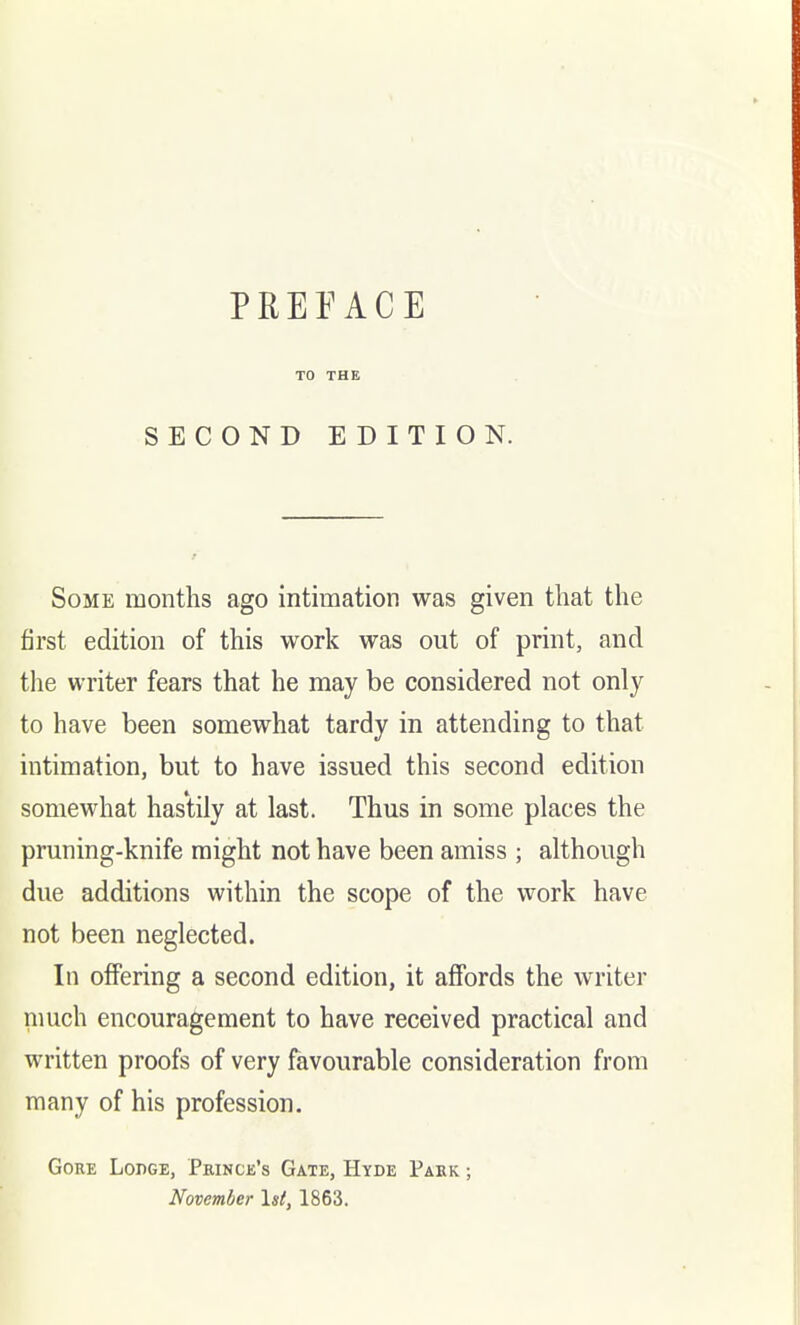 TO THE SECOND EDITION. Some months ago intimation was given that the first edition of this work was out of print, and the writer fears that he may be considered not only to have been somewhat tardy in attending to that intimation, but to have issued this second edition somewhat hastily at last. Thus in some places the pruning-knife might not have been amiss ; although due additions within the scope of the work have not been neglected. In offering a second edition, it affords the writer much encouragement to have received practical and written proofs of very favourable consideration from many of his profession. Gore Lodge, Princk's Gate, Hyde Park ; November \st, 1863.