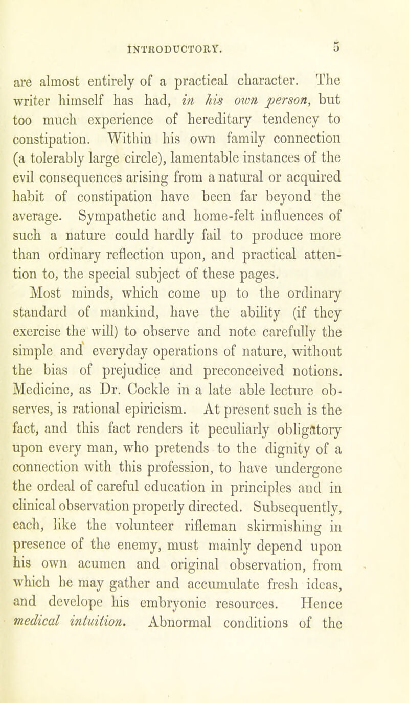 are almost entirely of a practical character. The writer himself has had, in his oion person, but too much experience of hereditary tendency to constipation. Within his own family connection (a tolerably large circle), lamentable instances of the evU consequences arising from a natural or acquired habit of constipation have been far beyond the average. Sympathetic and home-felt influences of such a nature could hardly fail to produce more than ordinary reflection upon, and practical atten- tion to, the special subject of these pages. Most minds, which come up to the ordinary standard of mankind, have the ability (if they exercise the will) to observe and note carefully the simple and everyday operations of nature, without the bias of prejudice and preconceived notions. Medicine, as Dr. Cockle in a late able lecture ob- serves, is rational epiricism. At present such is the fact, and this fact renders it peculiarly obligatory upon every man, who pretends to the dignity of a connection with this profession, to have undergone the ordeal of careful education in principles and in clinical observation properly directed. Subsequently, each, like the volunteer rifleman skirmishins; in presence of the enemy, must mainly depend upon his own acumen and original observation, from which he may gather and accumulate fresh ideas, and develope his embryonic resources. Hence medical intuition. Abnormal conditions of the