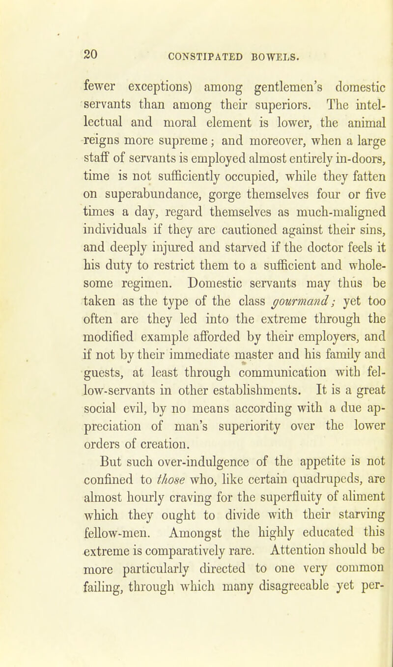 fewer exceptions) among gentlemen's domestic servants than among their superiors. The intel- lectual and moral element is lower, the animal reigns more supreme; and moreover, when a large staff of servants is employed almost entirely in-doors, time is not sufficiently occupied, while they fatten on superabundance, gorge themselves fom- or five times a day, regard themselves as much-mahgned individuals if they are cautioned against their sins, and deeply injured and starved if the doctor feels it his duty to restrict them to a sufficient and whole- some regimen. Domestic servants may thus be taken as the type of the class gourmand; yet too often are they led into the extreme through the modified example afibrded by their employers, and if not by their immediate master and his family and guests, at least through communication with fel- low-servants in other establishments. It is a great social evil, by no means according with a due ap- preciation of man's superiority over the lower orders of creation. But such over-indulgence of the appetite is not confined to those who, like certain quadrupeds, are almost hourly craving for the superfluity of aliment which they ought to divide with their starving fellow-men. Amongst the highly educated this extreme is comparatively rare. Attention should be more particularly directed to one very common failing, through which many disagreeable yet per-